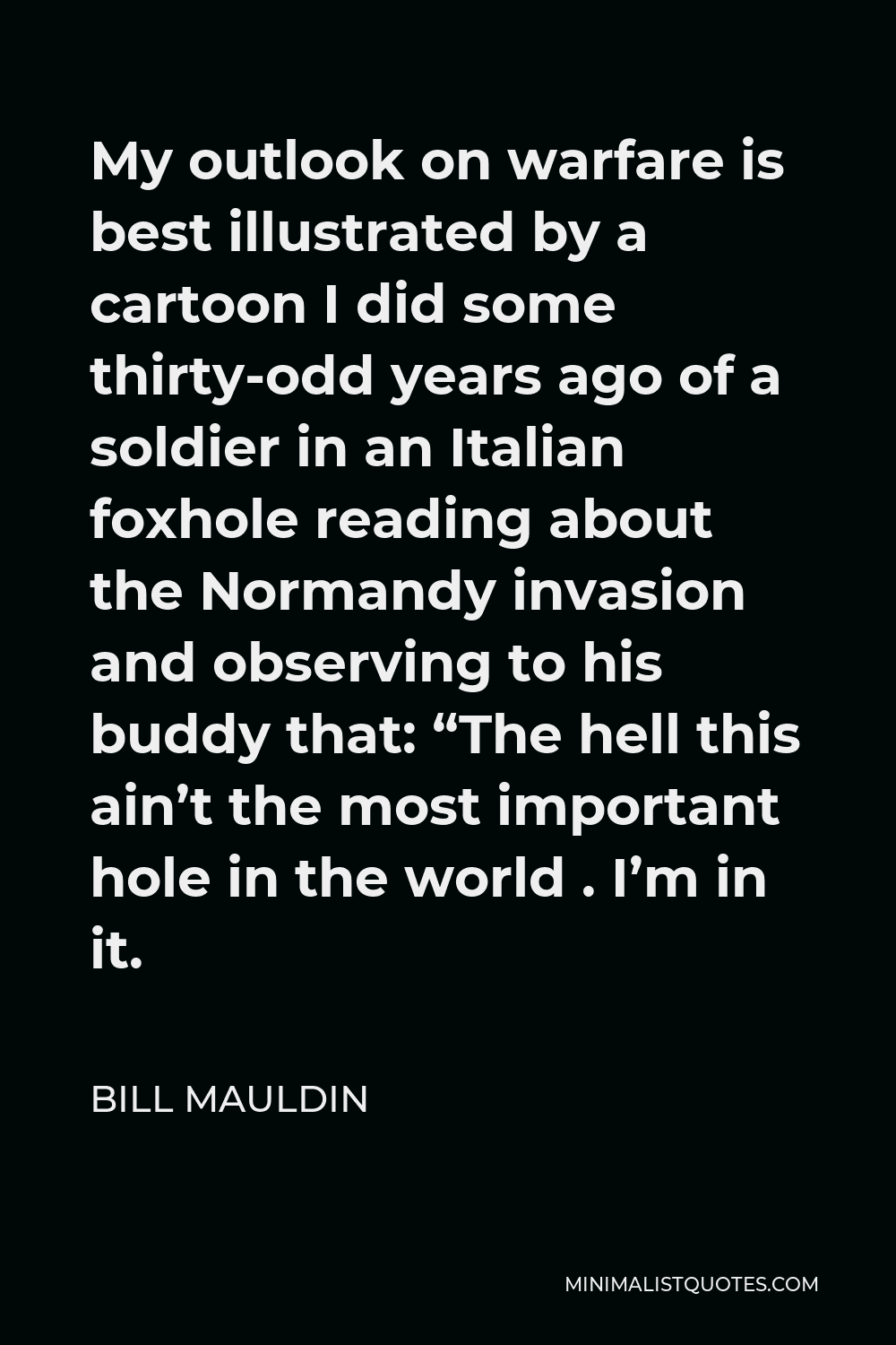 Bill Mauldin Quote - My outlook on warfare is best illustrated by a cartoon I did some thirty-odd years ago of a soldier in an Italian foxhole reading about the Normandy invasion and observing to his buddy that: “The hell this ain’t the most important hole in the world . I’m in it.
