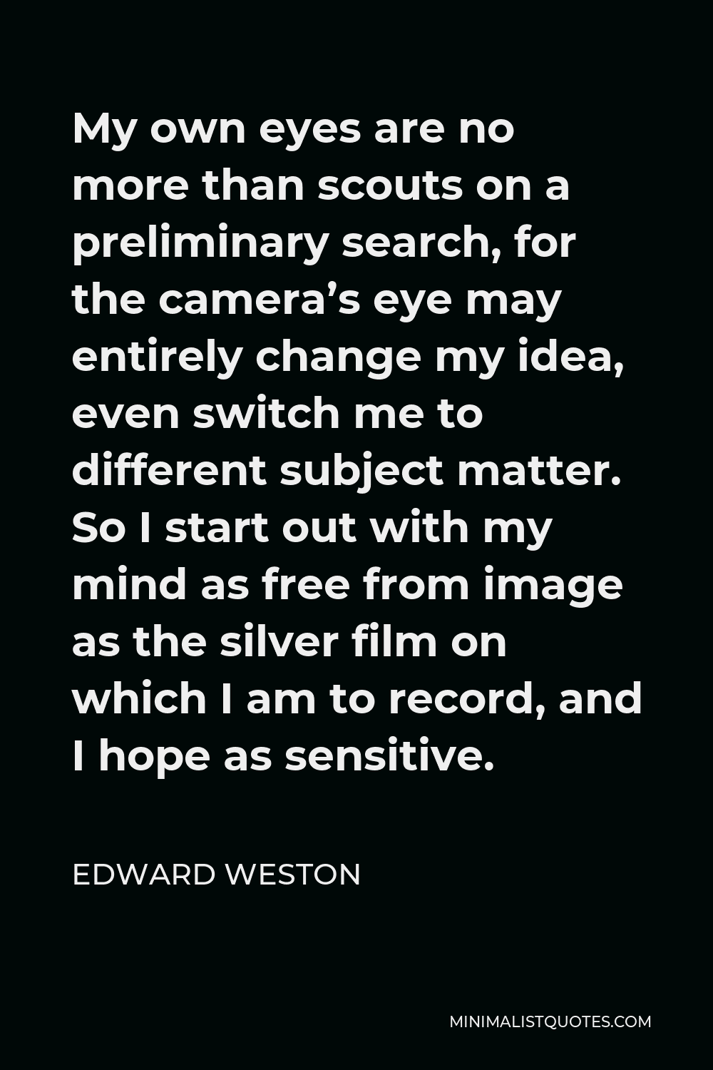 Edward Weston Quote - My own eyes are no more than scouts on a preliminary search, for the camera’s eye may entirely change my idea, even switch me to different subject matter. So I start out with my mind as free from image as the silver film on which I am to record, and I hope as sensitive.