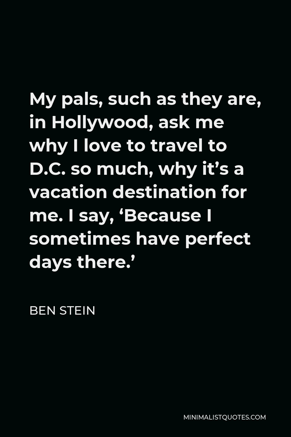 Ben Stein Quote - My pals, such as they are, in Hollywood, ask me why I love to travel to D.C. so much, why it’s a vacation destination for me. I say, ‘Because I sometimes have perfect days there.’