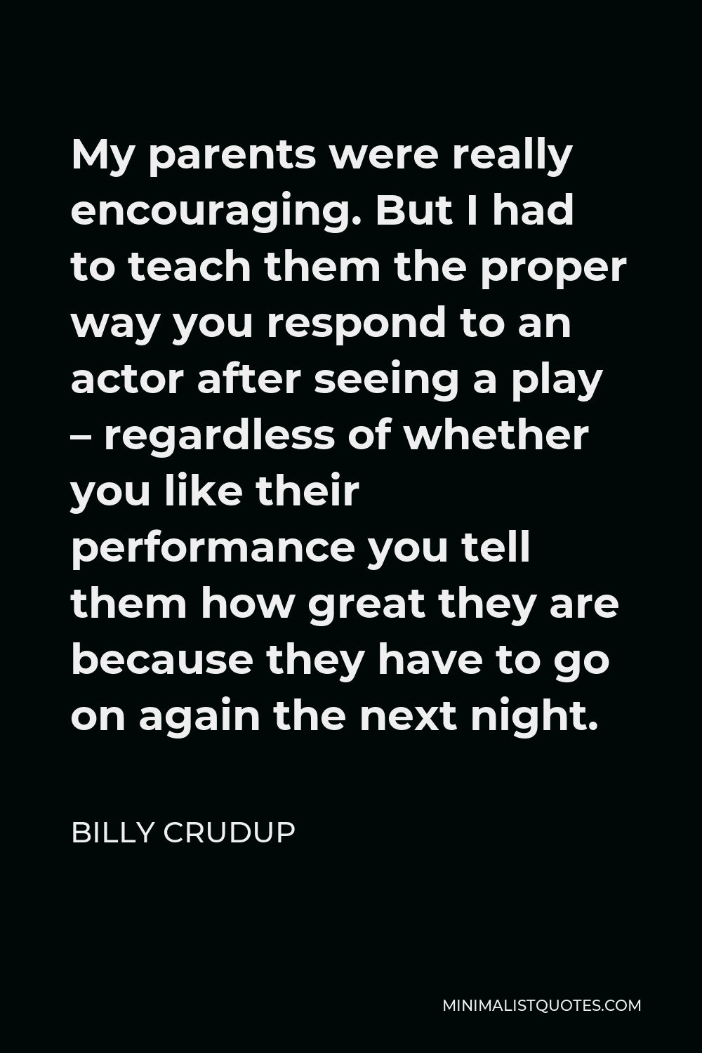 Billy Crudup Quote - My parents were really encouraging. But I had to teach them the proper way you respond to an actor after seeing a play – regardless of whether you like their performance you tell them how great they are because they have to go on again the next night.