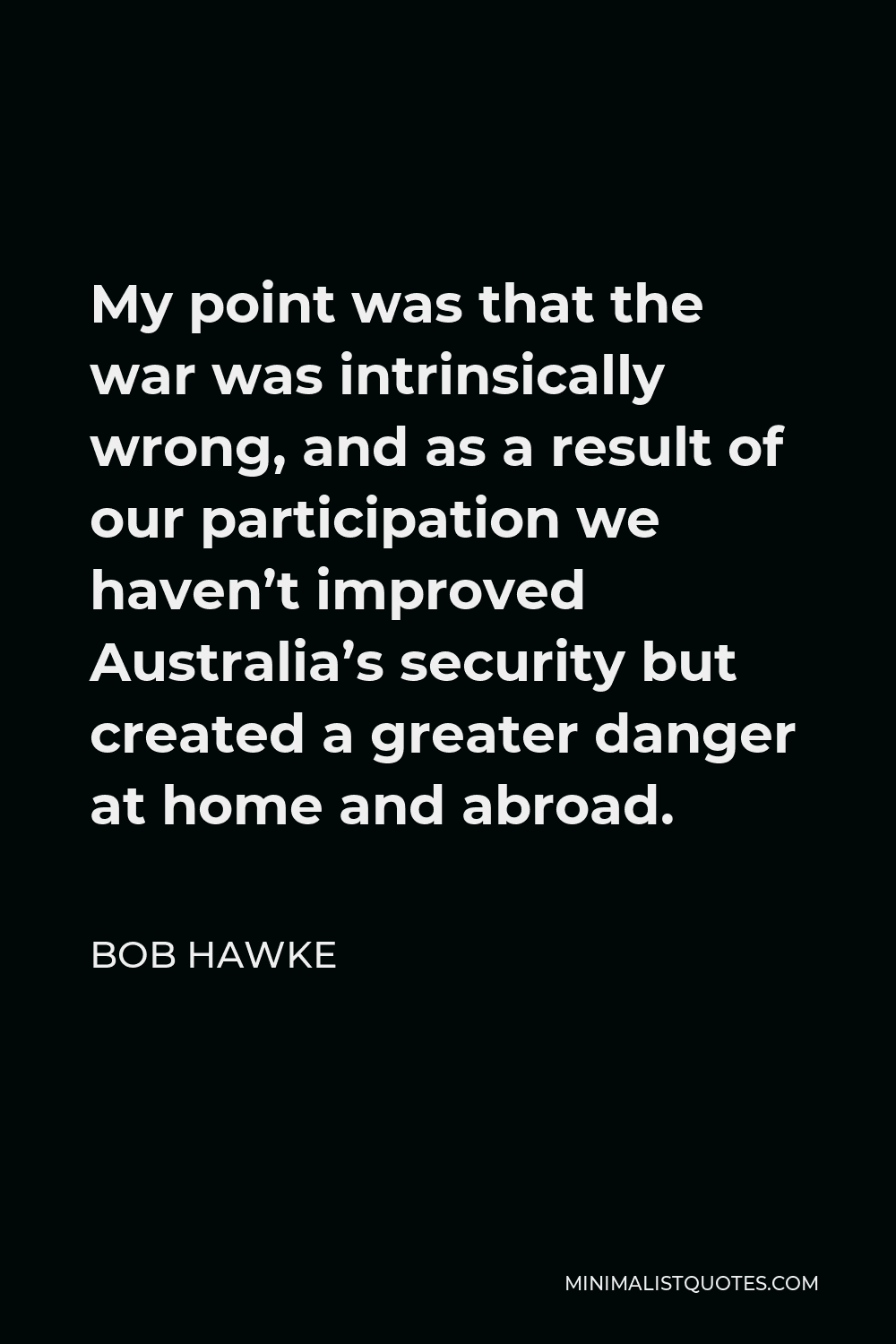 Bob Hawke Quote - My point was that the war was intrinsically wrong, and as a result of our participation we haven’t improved Australia’s security but created a greater danger at home and abroad.