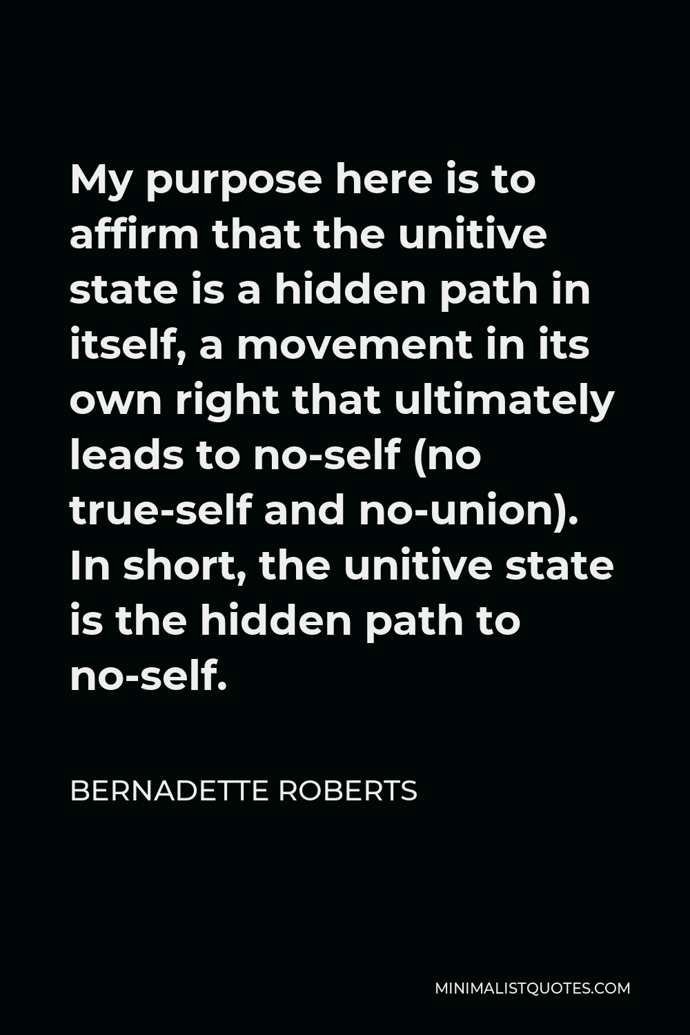 Bernadette Roberts Quote - My purpose here is to affirm that the unitive state is a hidden path in itself, a movement in its own right that ultimately leads to no-self (no true-self and no-union). In short, the unitive state is the hidden path to no-self.