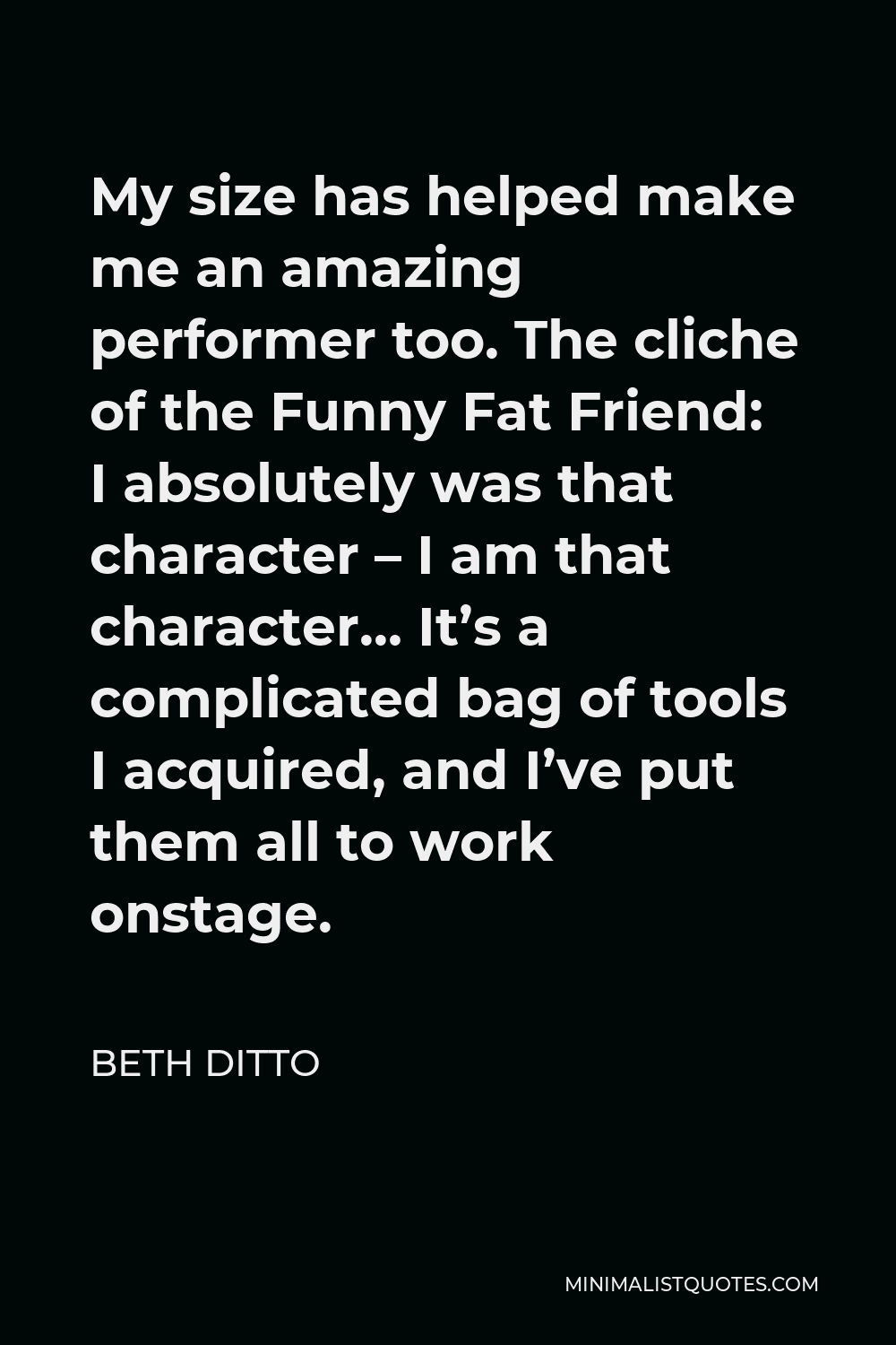 Beth Ditto Quote - My size has helped make me an amazing performer too. The cliche of the Funny Fat Friend: I absolutely was that character – I am that character… It’s a complicated bag of tools I acquired, and I’ve put them all to work onstage.