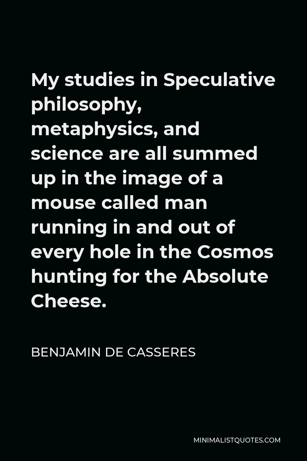 Benjamin De Casseres Quote - My studies in Speculative philosophy, metaphysics, and science are all summed up in the image of a mouse called man running in and out of every hole in the Cosmos hunting for the Absolute Cheese.