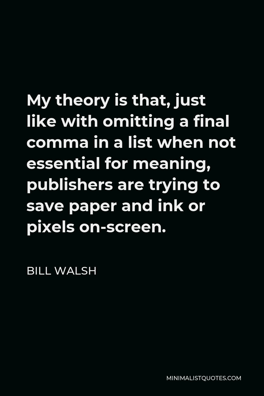 Bill Walsh Quote - My theory is that, just like with omitting a final comma in a list when not essential for meaning, publishers are trying to save paper and ink or pixels on-screen.
