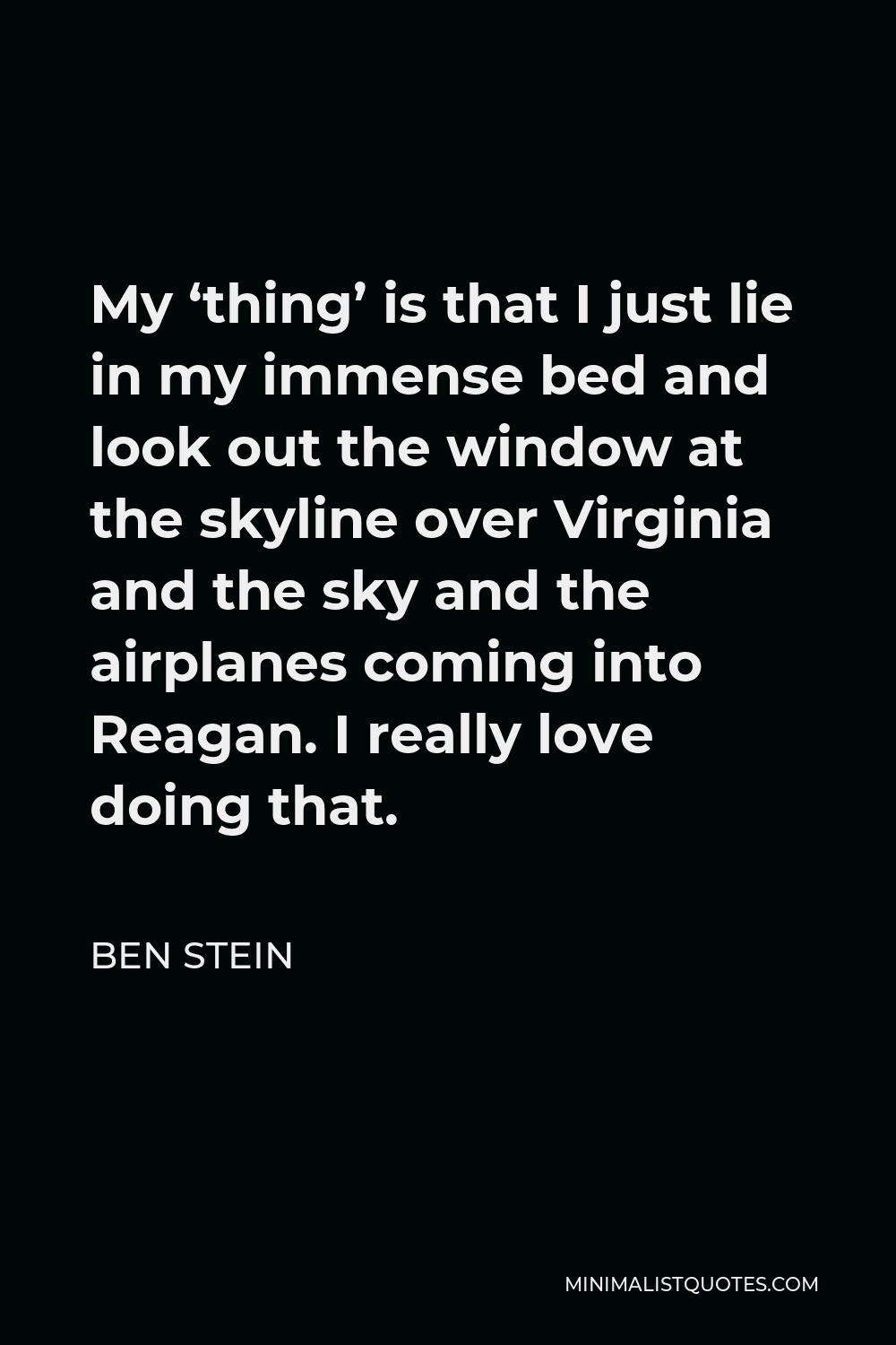 Ben Stein Quote - My ‘thing’ is that I just lie in my immense bed and look out the window at the skyline over Virginia and the sky and the airplanes coming into Reagan. I really love doing that.