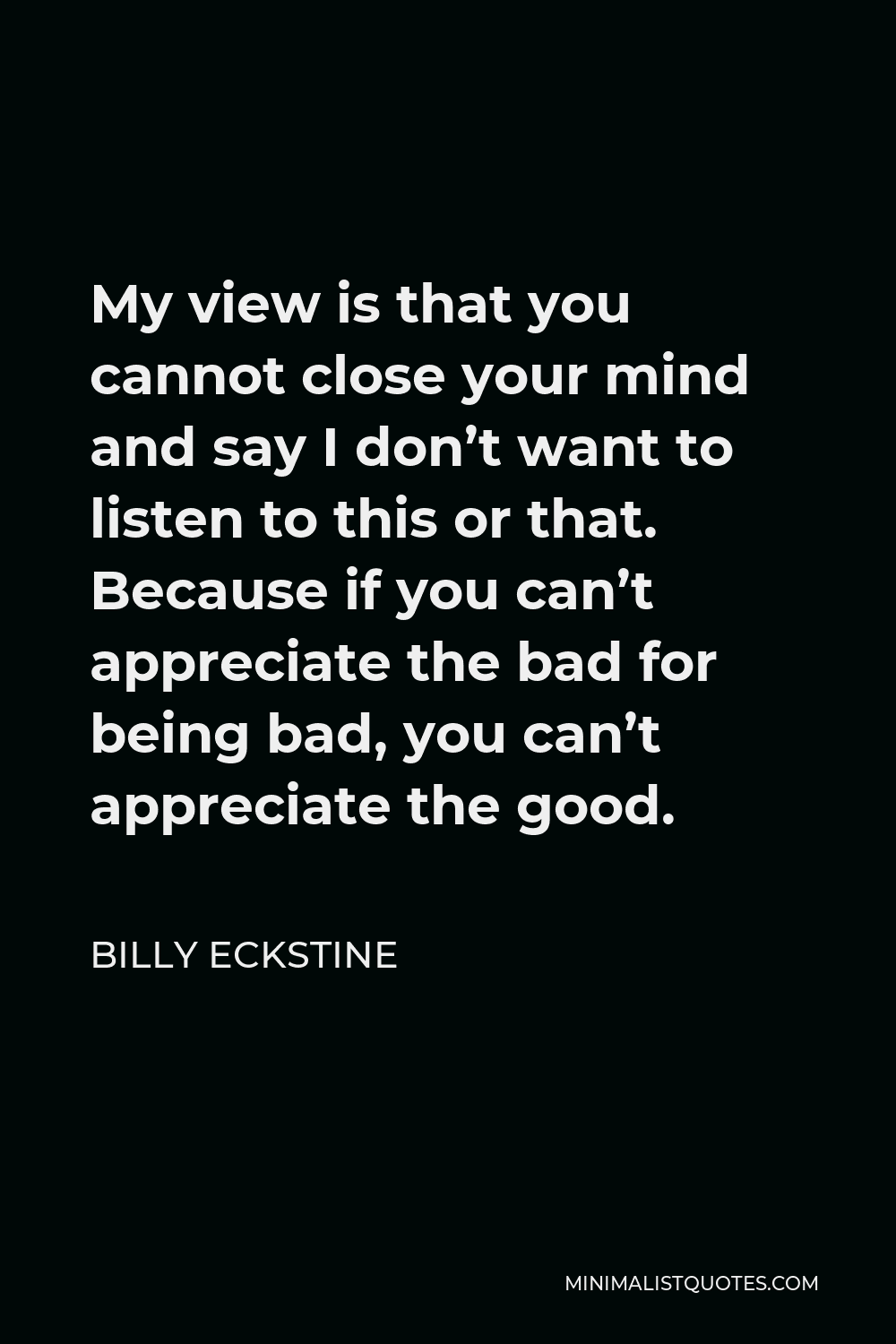 Billy Eckstine Quote - My view is that you cannot close your mind and say I don’t want to listen to this or that. Because if you can’t appreciate the bad for being bad, you can’t appreciate the good.