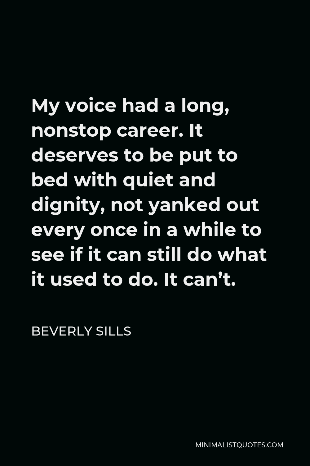 Beverly Sills Quote - My voice had a long, nonstop career. It deserves to be put to bed with quiet and dignity, not yanked out every once in a while to see if it can still do what it used to do. It can’t.