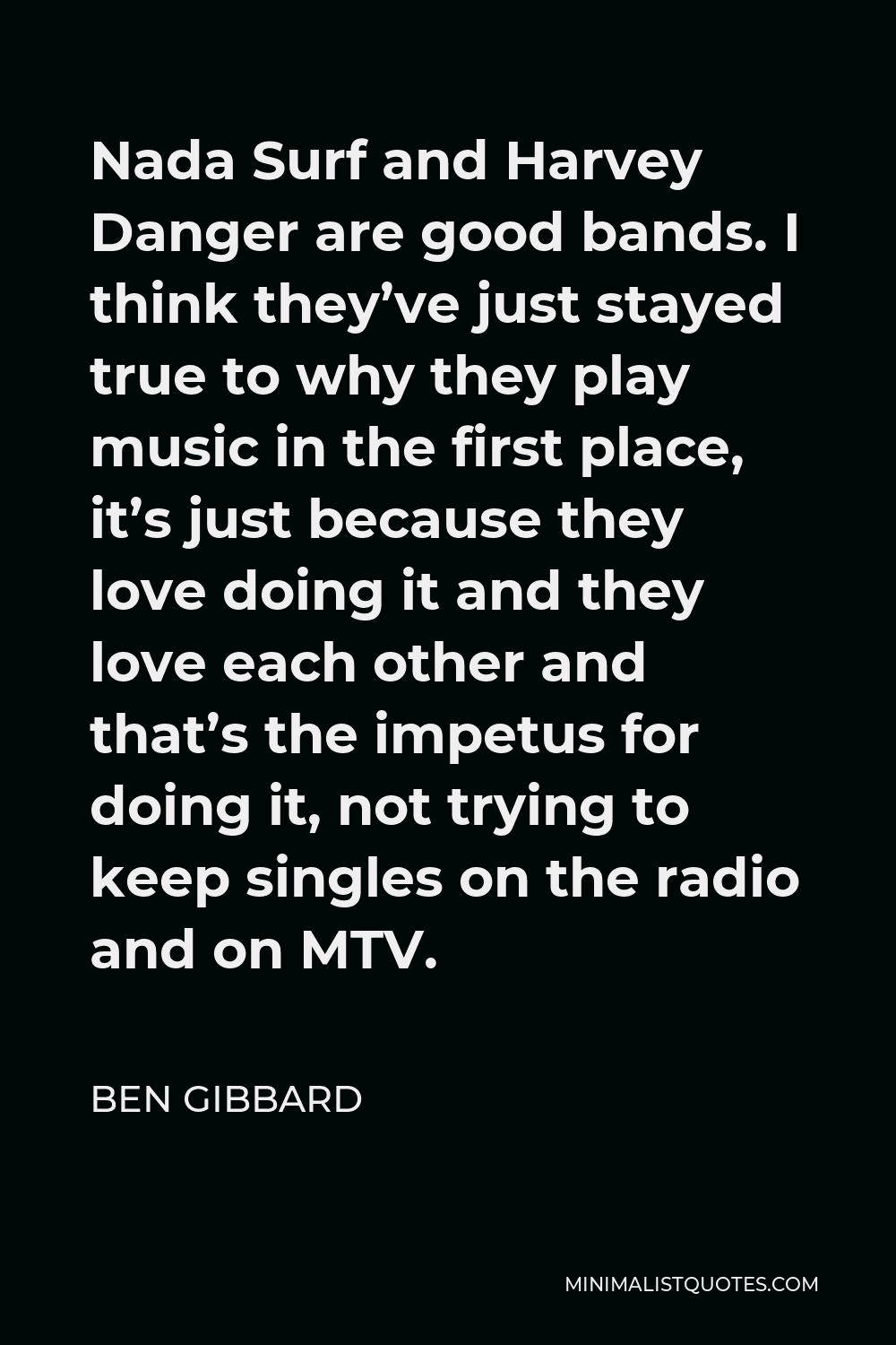 Ben Gibbard Quote - Nada Surf and Harvey Danger are good bands. I think they’ve just stayed true to why they play music in the first place, it’s just because they love doing it and they love each other and that’s the impetus for doing it, not trying to keep singles on the radio and on MTV.