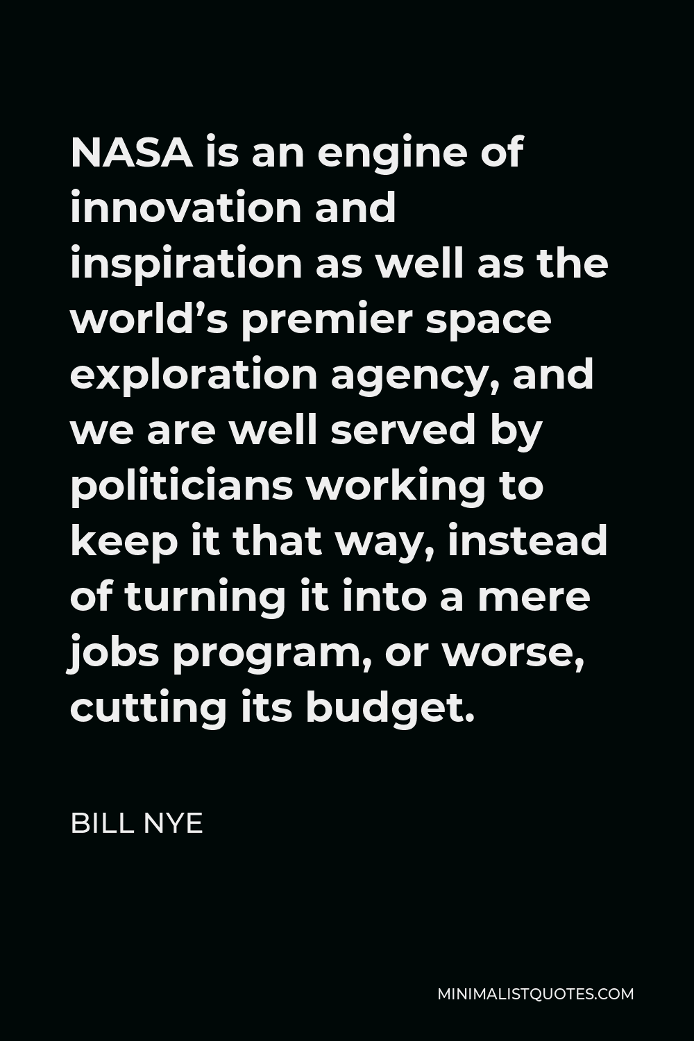 Bill Nye Quote - NASA is an engine of innovation and inspiration as well as the world’s premier space exploration agency, and we are well served by politicians working to keep it that way, instead of turning it into a mere jobs program, or worse, cutting its budget.