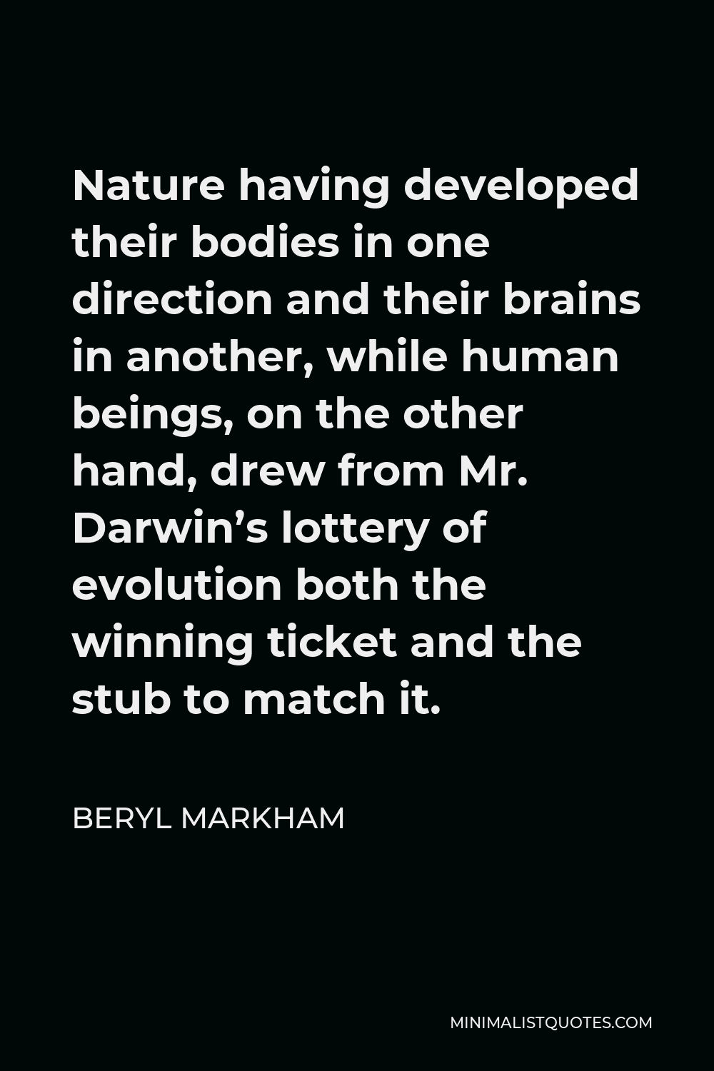 Beryl Markham Quote - Nature having developed their bodies in one direction and their brains in another, while human beings, on the other hand, drew from Mr. Darwin’s lottery of evolution both the winning ticket and the stub to match it.
