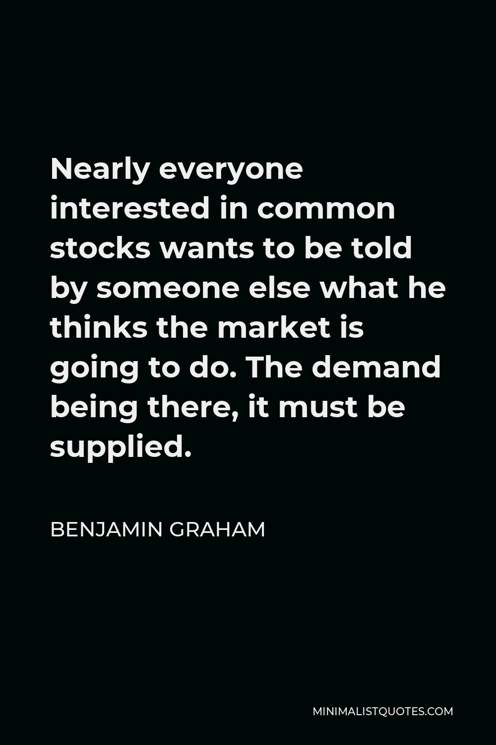 Benjamin Graham Quote - Nearly everyone interested in common stocks wants to be told by someone else what he thinks the market is going to do. The demand being there, it must be supplied.