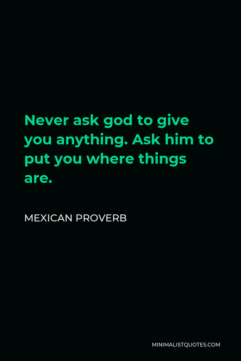 Mexican Proverb Quote - Never ask god to give you anything. Ask him to put you where things are.