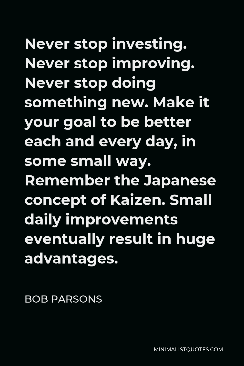Bob Parsons Quote - Never stop investing. Never stop improving. Never stop doing something new. Make it your goal to be better each and every day, in some small way. Remember the Japanese concept of Kaizen. Small daily improvements eventually result in huge advantages.
