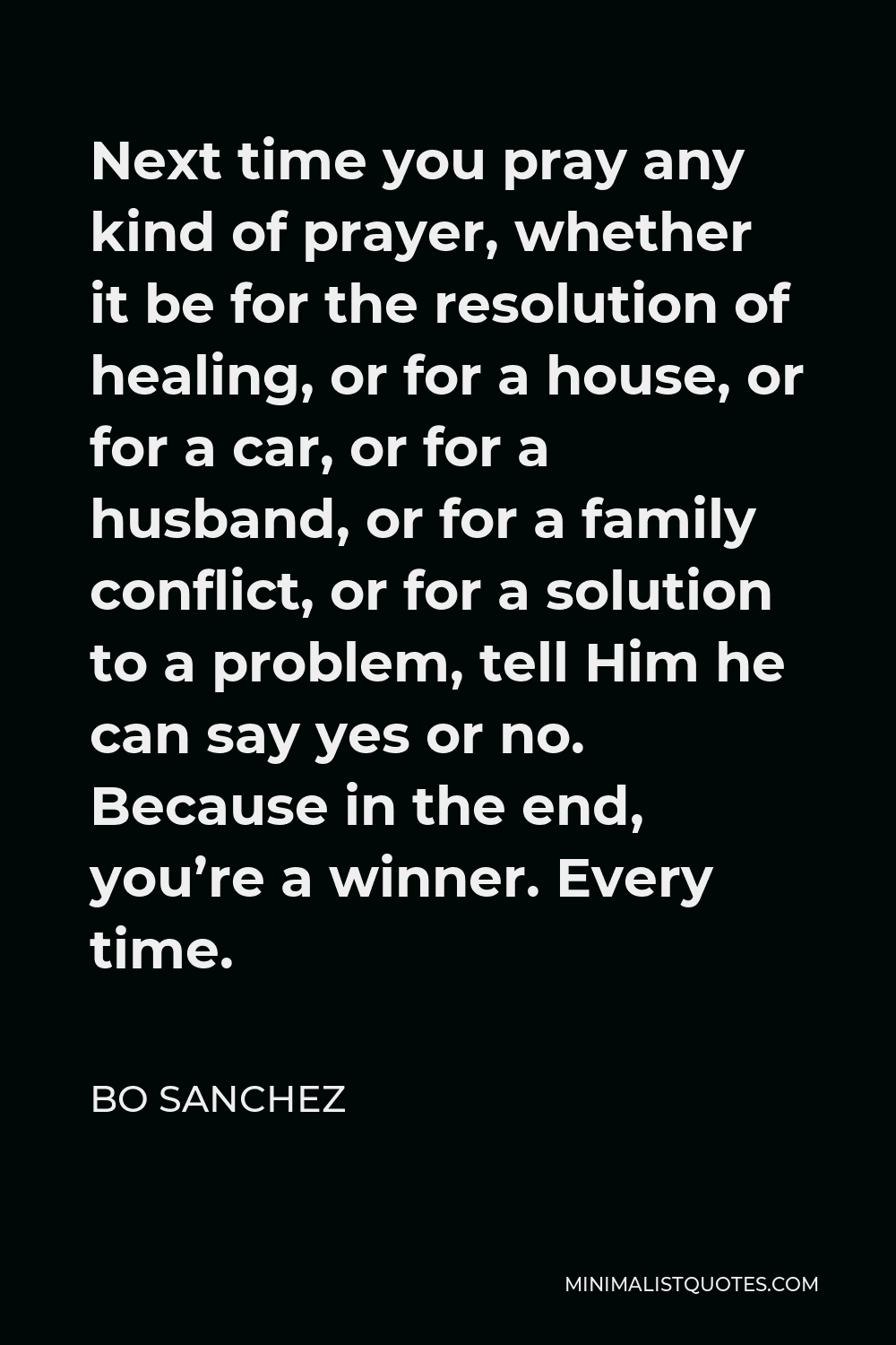 Bo Sanchez Quote - Next time you pray any kind of prayer, whether it be for the resolution of healing, or for a house, or for a car, or for a husband, or for a family conflict, or for a solution to a problem, tell Him he can say yes or no. Because in the end, you’re a winner. Every time.