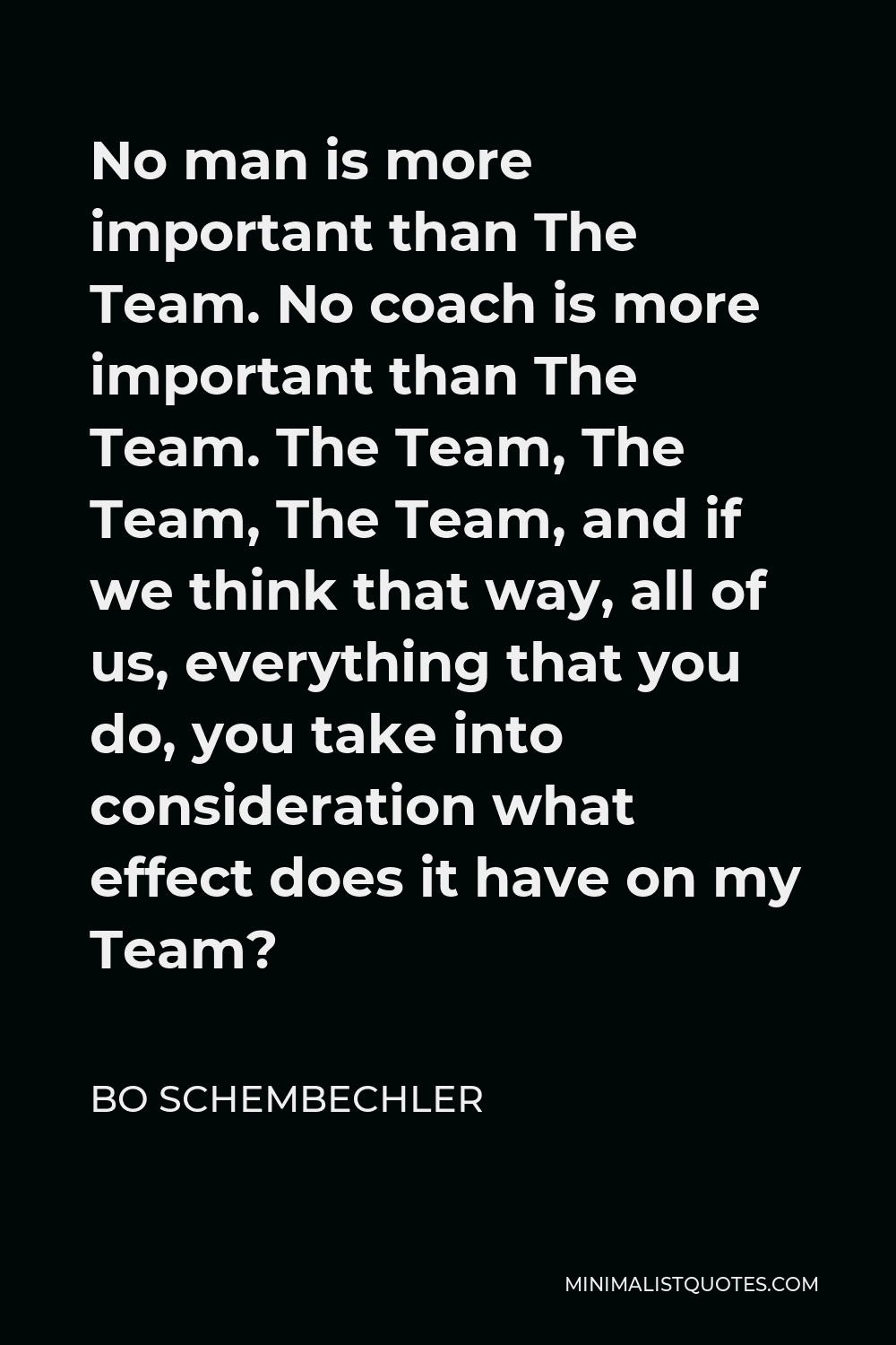 Bo Schembechler Quote - No man is more important than The Team. No coach is more important than The Team. The Team, The Team, The Team, and if we think that way, all of us, everything that you do, you take into consideration what effect does it have on my Team?