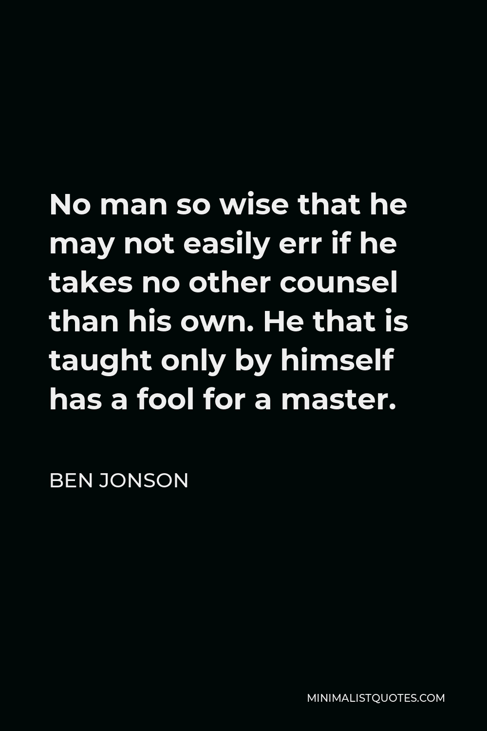 Ben Jonson Quote - No man so wise that he may not easily err if he takes no other counsel than his own. He that is taught only by himself has a fool for a master.
