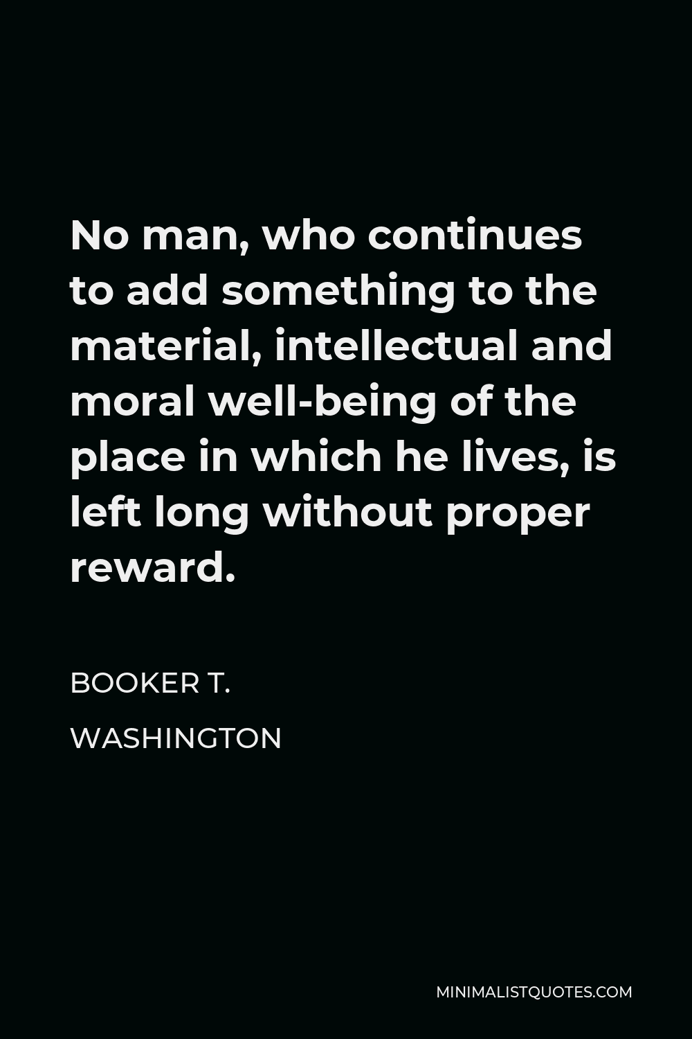 Booker T. Washington Quote - No man, who continues to add something to the material, intellectual and moral well-being of the place in which he lives, is left long without proper reward.