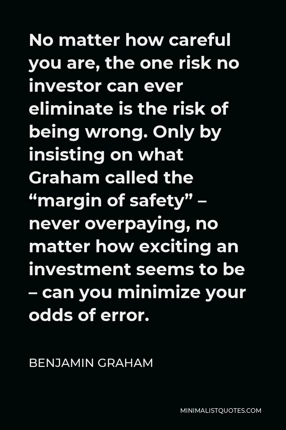 Benjamin Graham Quote - No matter how careful you are, the one risk no investor can ever eliminate is the risk of being wrong. Only by insisting on what Graham called the “margin of safety” – never overpaying, no matter how exciting an investment seems to be – can you minimize your odds of error.