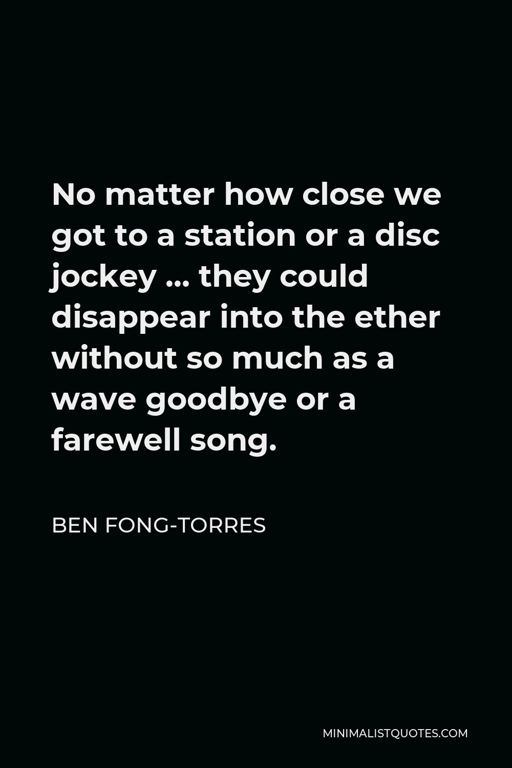 Ben Fong-Torres Quote - No matter how close we got to a station or a disc jockey … they could disappear into the ether without so much as a wave goodbye or a farewell song.