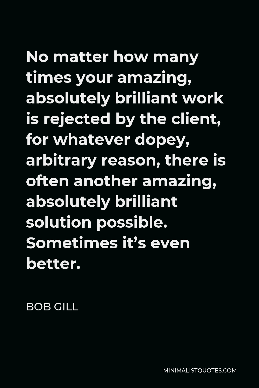 Bob Gill Quote - No matter how many times your amazing, absolutely brilliant work is rejected by the client, for whatever dopey, arbitrary reason, there is often another amazing, absolutely brilliant solution possible. Sometimes it’s even better.