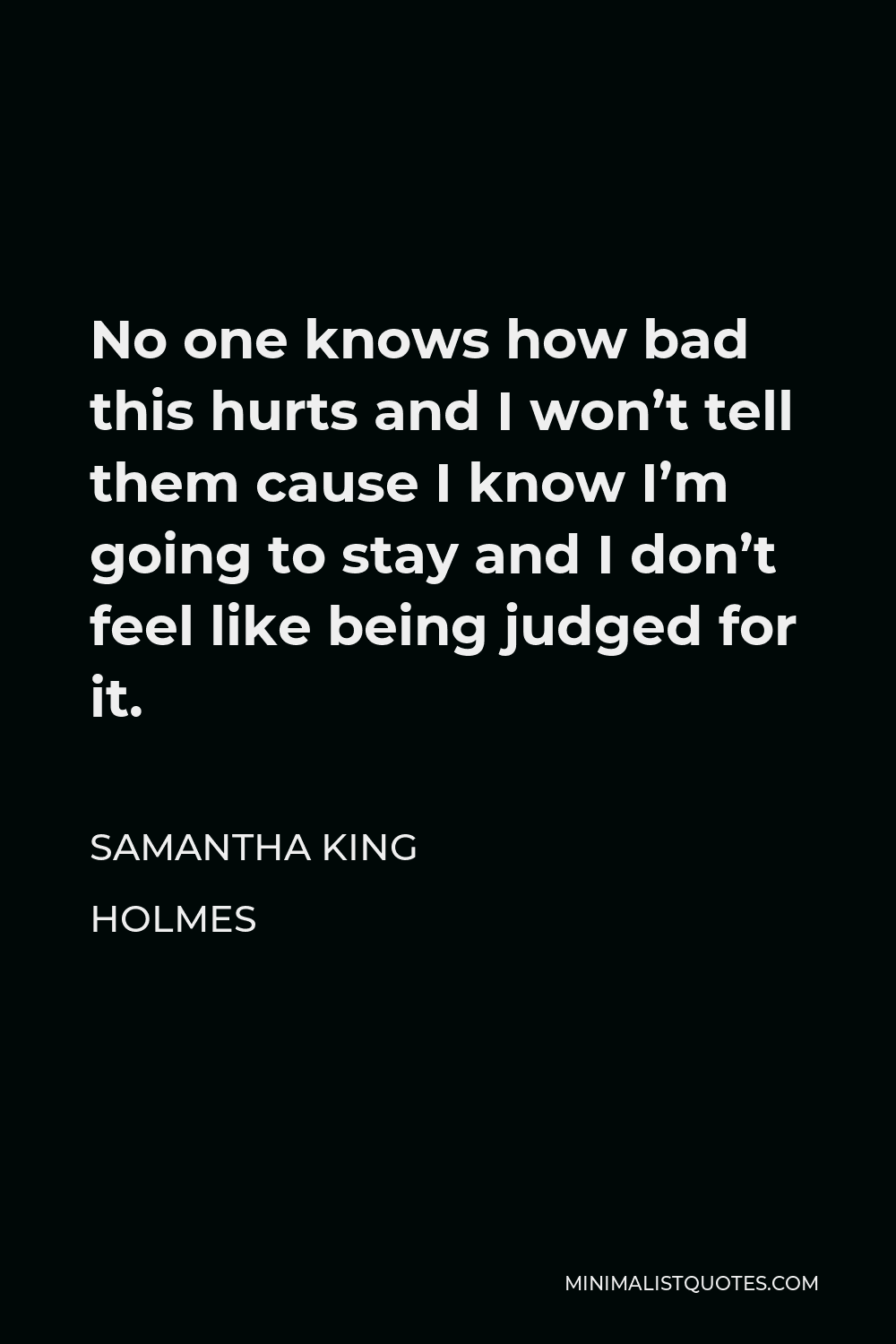 Samantha King Holmes Quote - No one knows how bad this hurts and I won’t tell them cause I know I’m going to stay and I don’t feel like being judged for it.