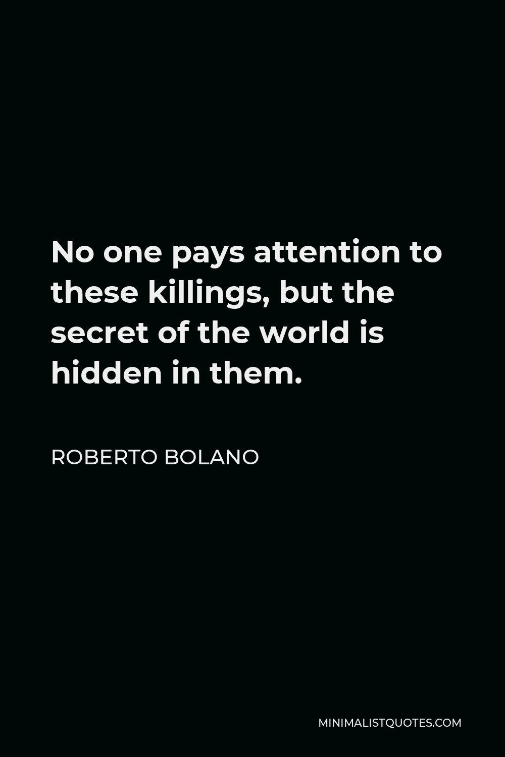 Roberto Bolano Quote - No one pays attention to these killings, but the secret of the world is hidden in them.