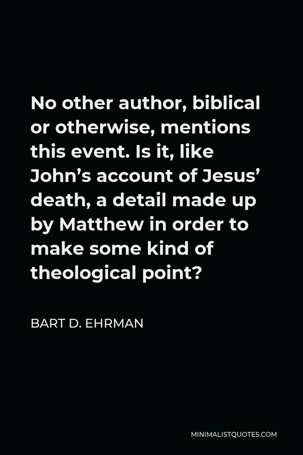 Bart D. Ehrman Quote - No other author, biblical or otherwise, mentions this event. Is it, like John’s account of Jesus’ death, a detail made up by Matthew in order to make some kind of theological point?