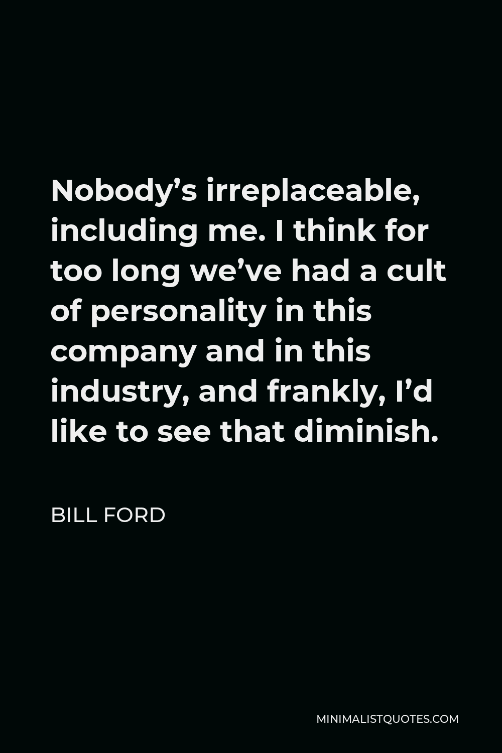Bill Ford Quote - Nobody’s irreplaceable, including me. I think for too long we’ve had a cult of personality in this company and in this industry, and frankly, I’d like to see that diminish.
