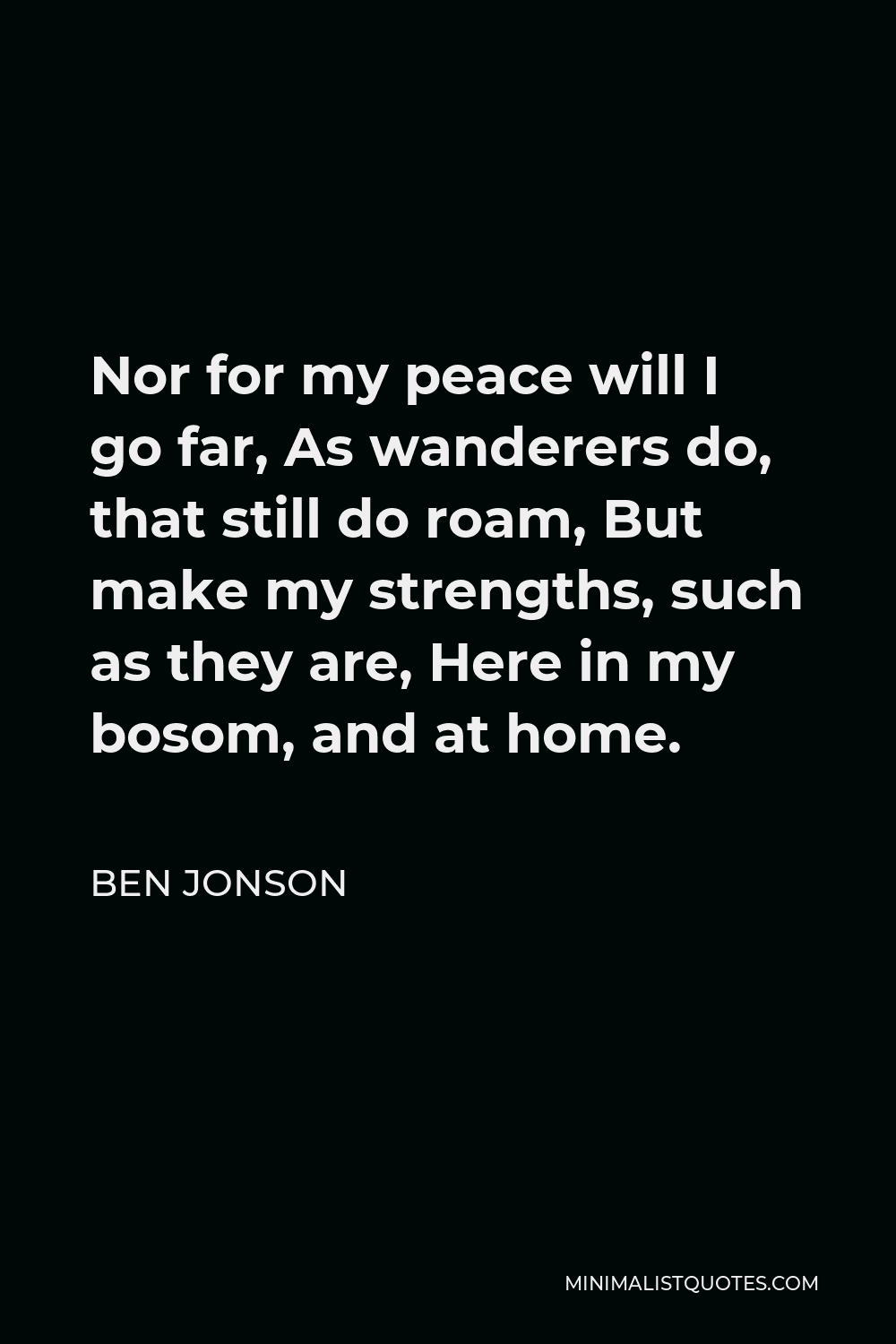 Ben Jonson Quote - Nor for my peace will I go far, As wanderers do, that still do roam, But make my strengths, such as they are, Here in my bosom, and at home.