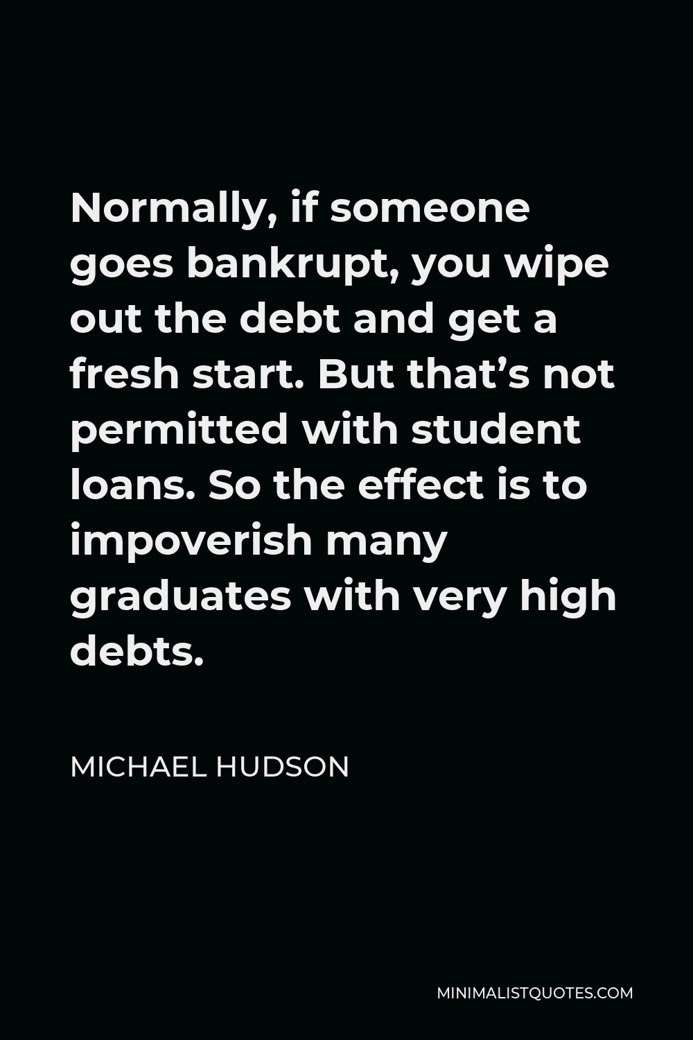 Michael Hudson Quote - Normally, if someone goes bankrupt, you wipe out the debt and get a fresh start. But that’s not permitted with student loans. So the effect is to impoverish many graduates with very high debts.