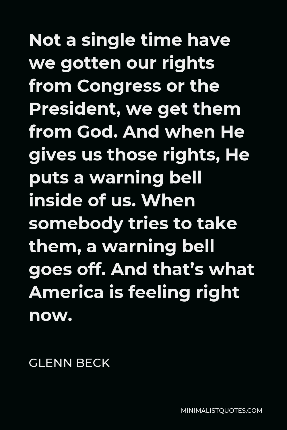 Glenn Beck Quote - Not a single time have we gotten our rights from Congress or the President, we get them from God. And when He gives us those rights, He puts a warning bell inside of us. When somebody tries to take them, a warning bell goes off. And that’s what America is feeling right now.