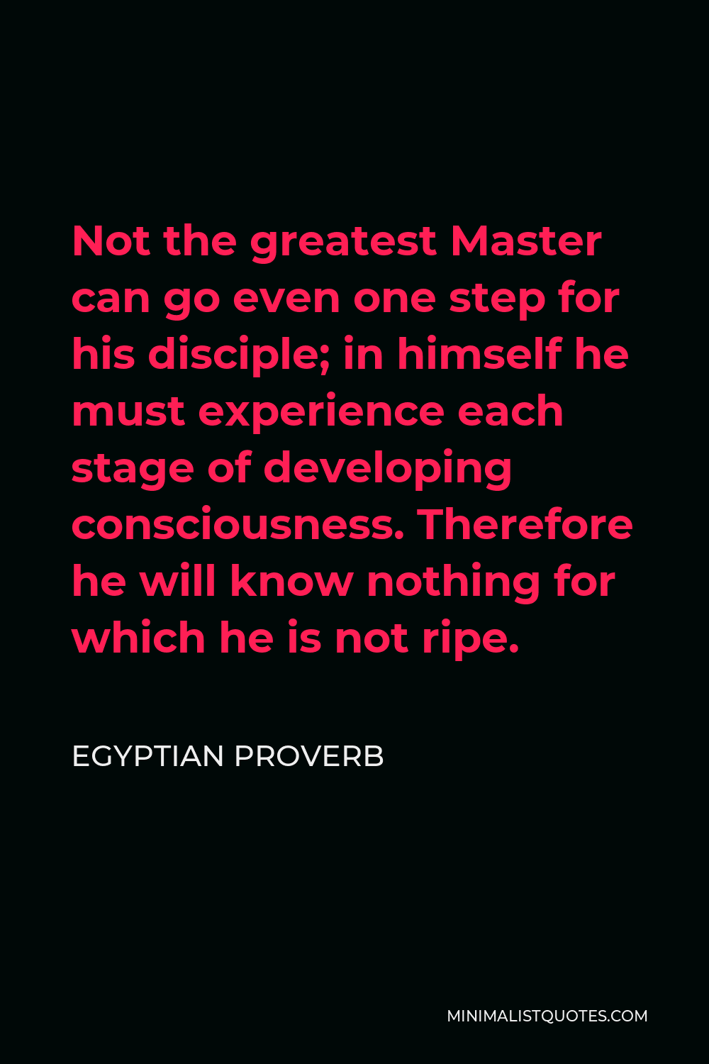 Egyptian Proverb Quote - Not the greatest Master can go even one step for his disciple; in himself he must experience each stage of developing consciousness. Therefore he will know nothing for which he is not ripe.