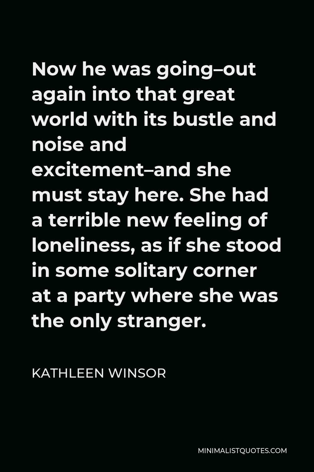 Kathleen Winsor Quote - Now he was going–out again into that great world with its bustle and noise and excitement–and she must stay here. She had a terrible new feeling of loneliness, as if she stood in some solitary corner at a party where she was the only stranger.