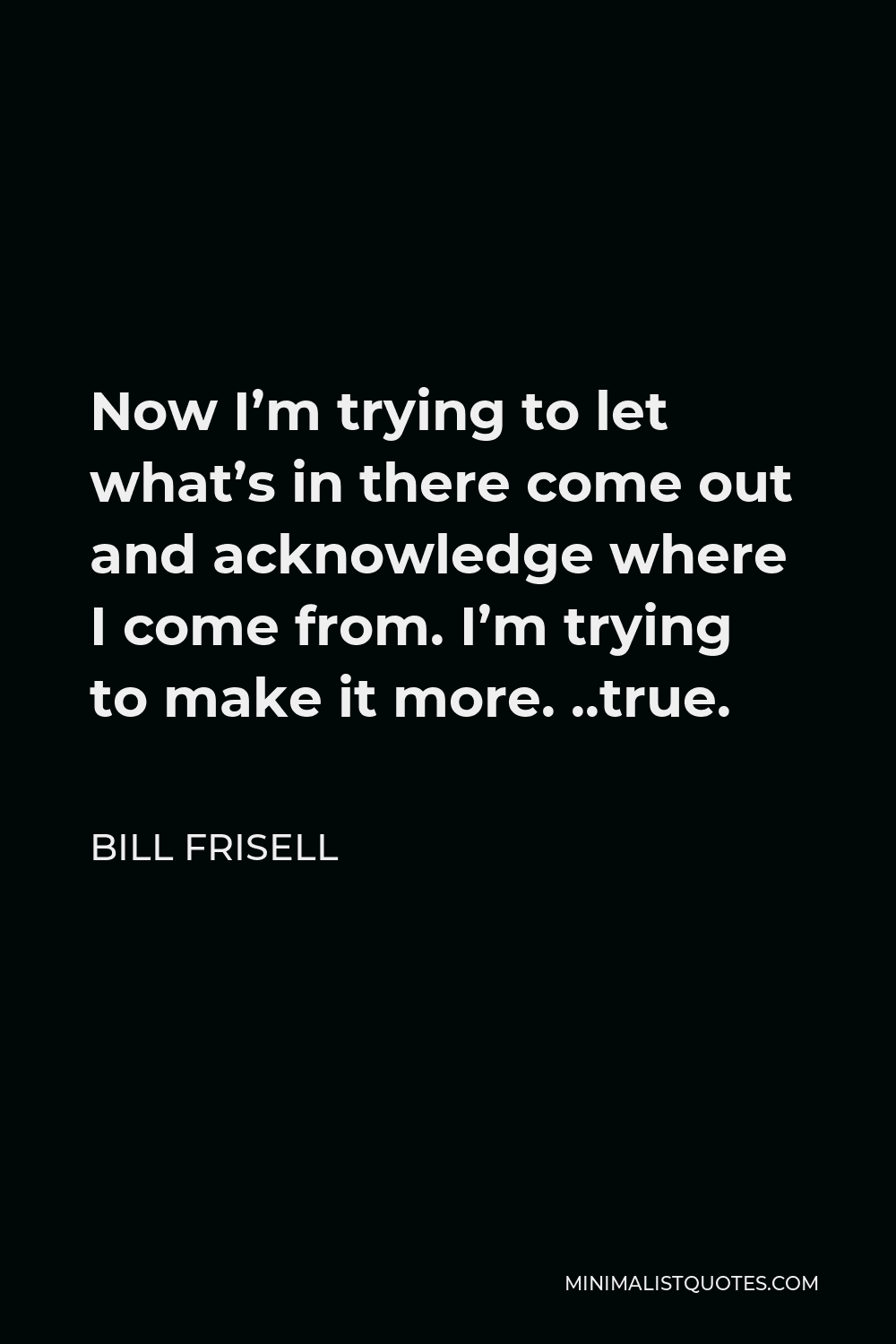 Bill Frisell Quote - Now I’m trying to let what’s in there come out and acknowledge where I come from. I’m trying to make it more. ..true.