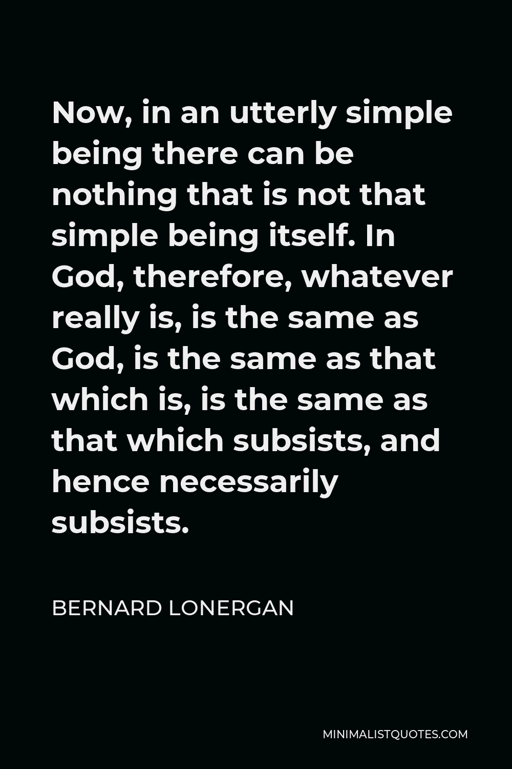 Bernard Lonergan Quote - Now, in an utterly simple being there can be nothing that is not that simple being itself. In God, therefore, whatever really is, is the same as God, is the same as that which is, is the same as that which subsists, and hence necessarily subsists.