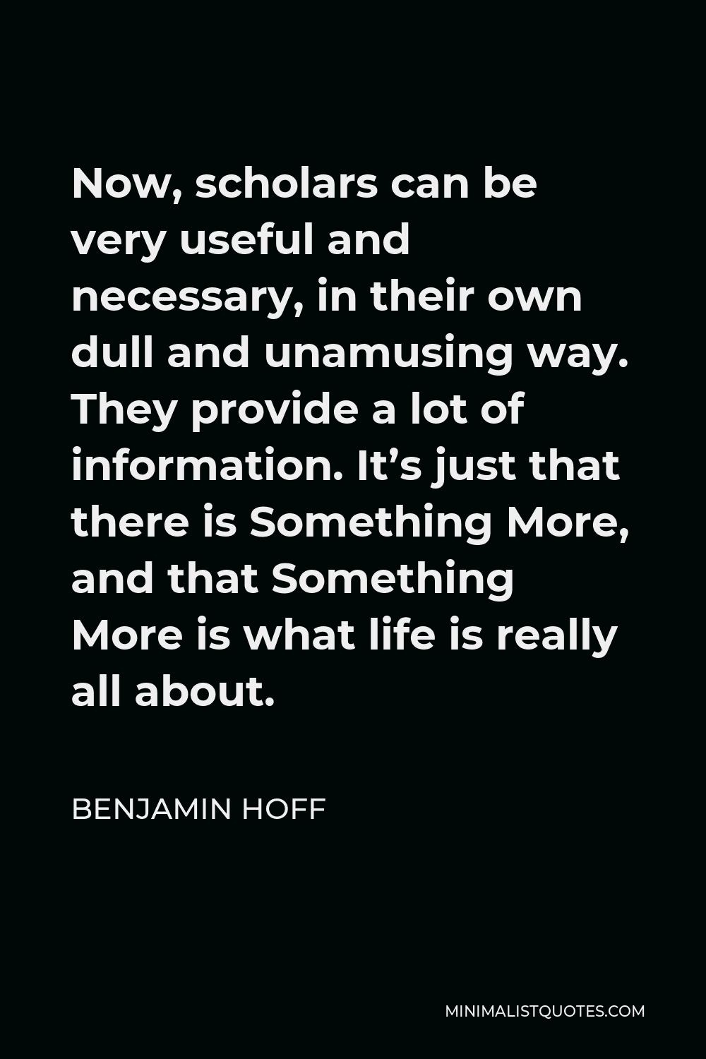 Benjamin Hoff Quote - Now, scholars can be very useful and necessary, in their own dull and unamusing way. They provide a lot of information. It’s just that there is Something More, and that Something More is what life is really all about.