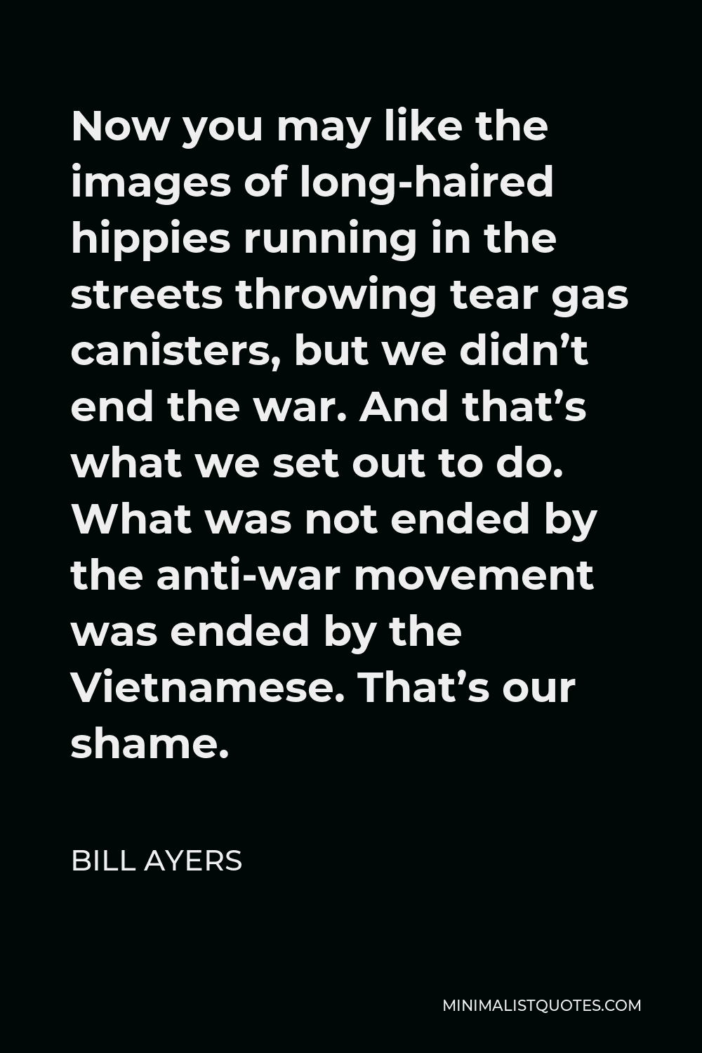 Bill Ayers Quote - Now you may like the images of long-haired hippies running in the streets throwing tear gas canisters, but we didn’t end the war. And that’s what we set out to do. What was not ended by the anti-war movement was ended by the Vietnamese. That’s our shame.