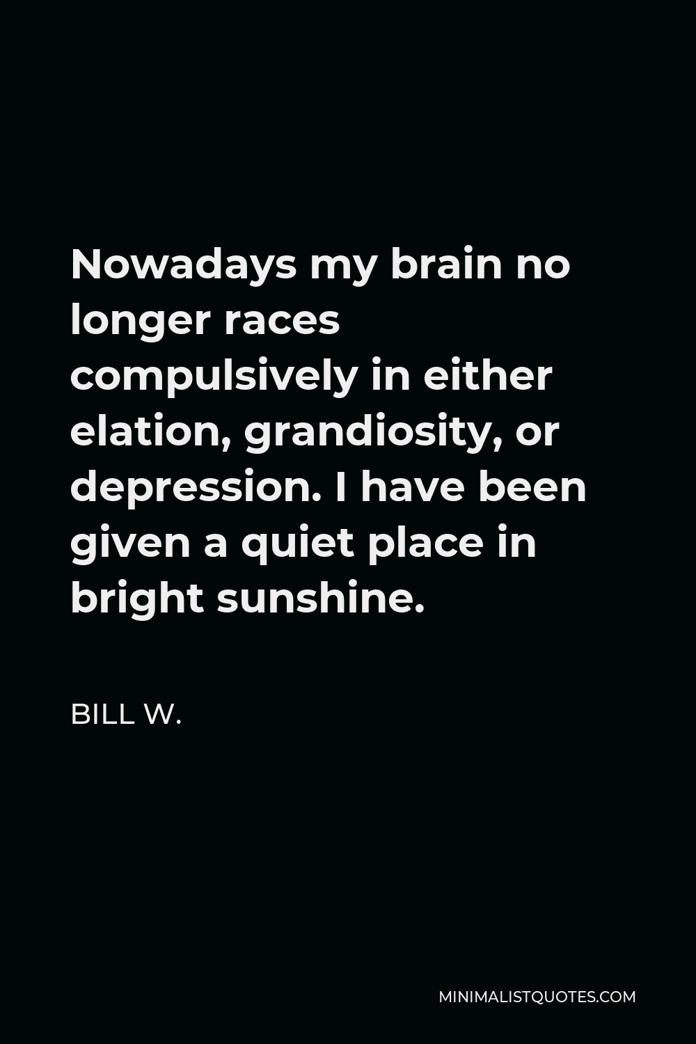 Bill W. Quote - Nowadays my brain no longer races compulsively in either elation, grandiosity, or depression. I have been given a quiet place in bright sunshine.