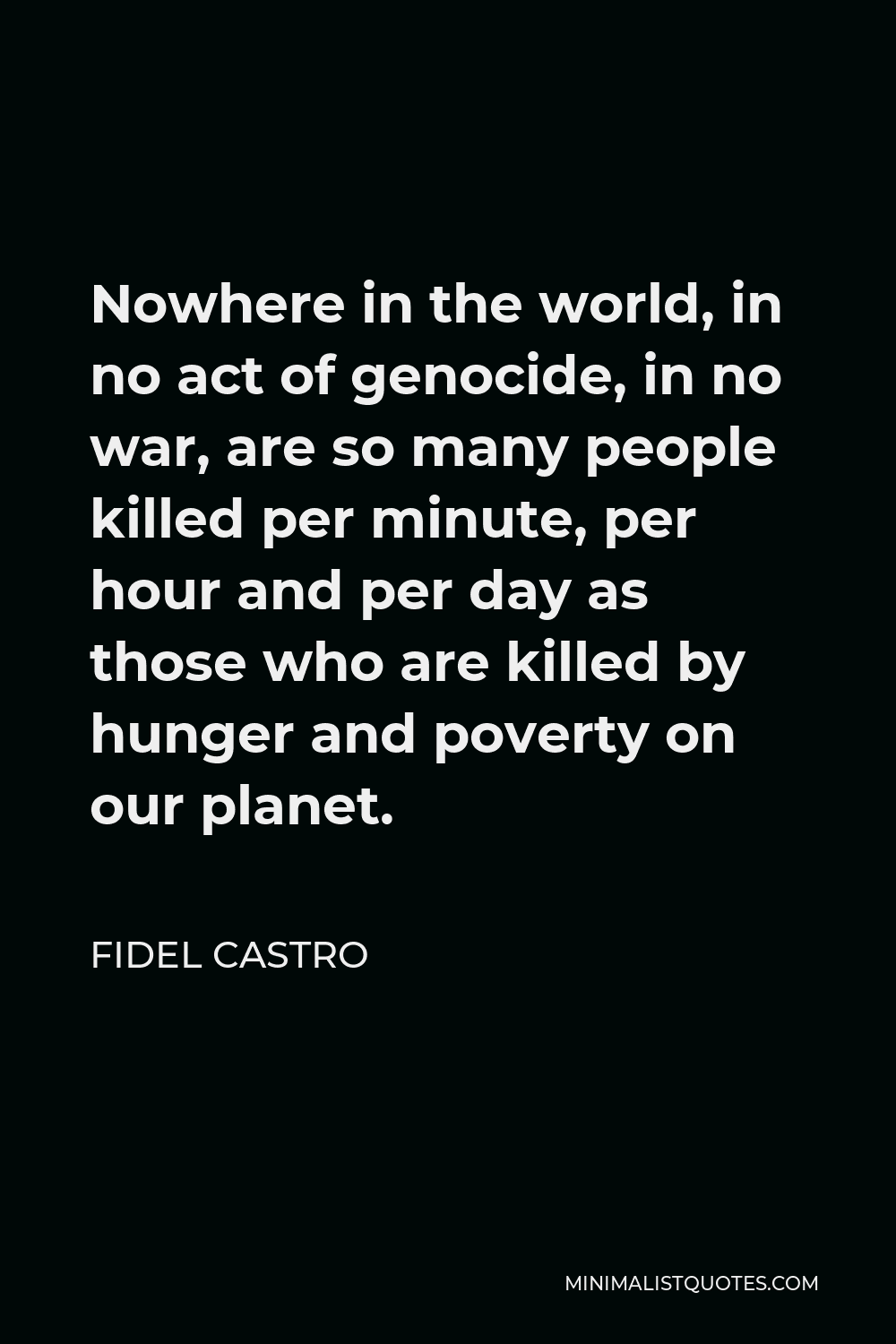 Fidel Castro Quote - Nowhere in the world, in no act of genocide, in no war, are so many people killed per minute, per hour and per day as those who are killed by hunger and poverty on our planet.