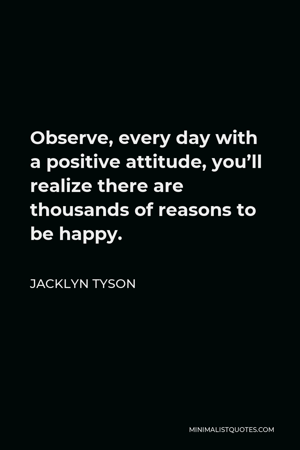 Jacklyn Tyson Quote - Observe, every day with a positive attitude, you’ll realize there are thousands of reasons to be happy.