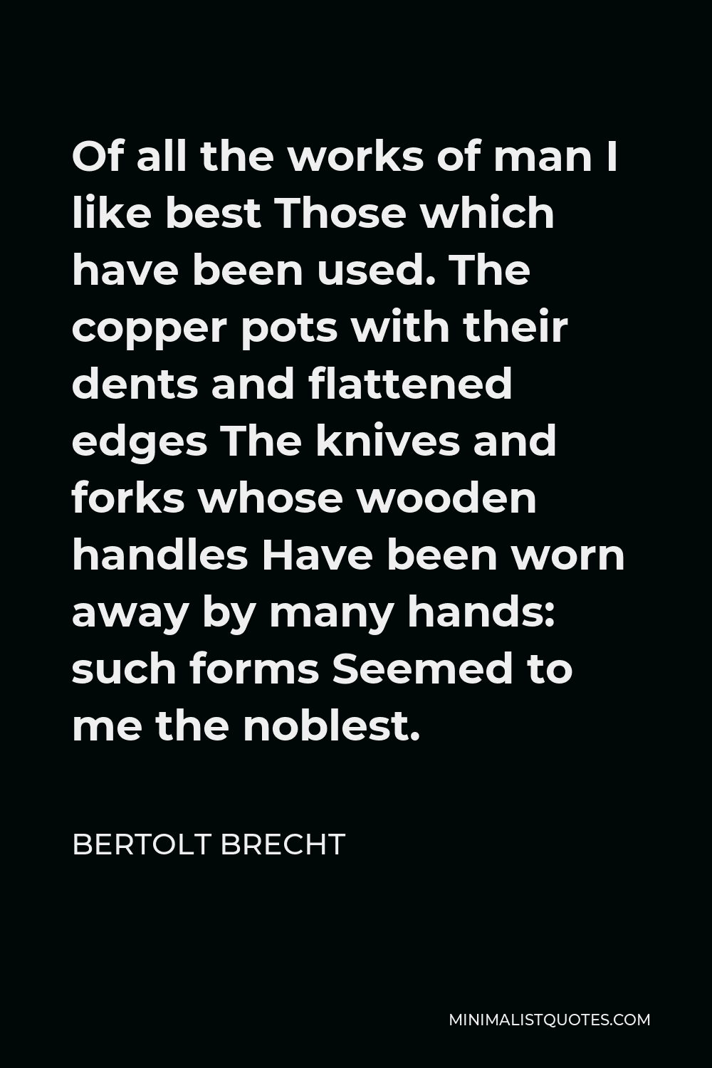 Bertolt Brecht Quote - Of all the works of man I like best Those which have been used. The copper pots with their dents and flattened edges The knives and forks whose wooden handles Have been worn away by many hands: such forms Seemed to me the noblest.