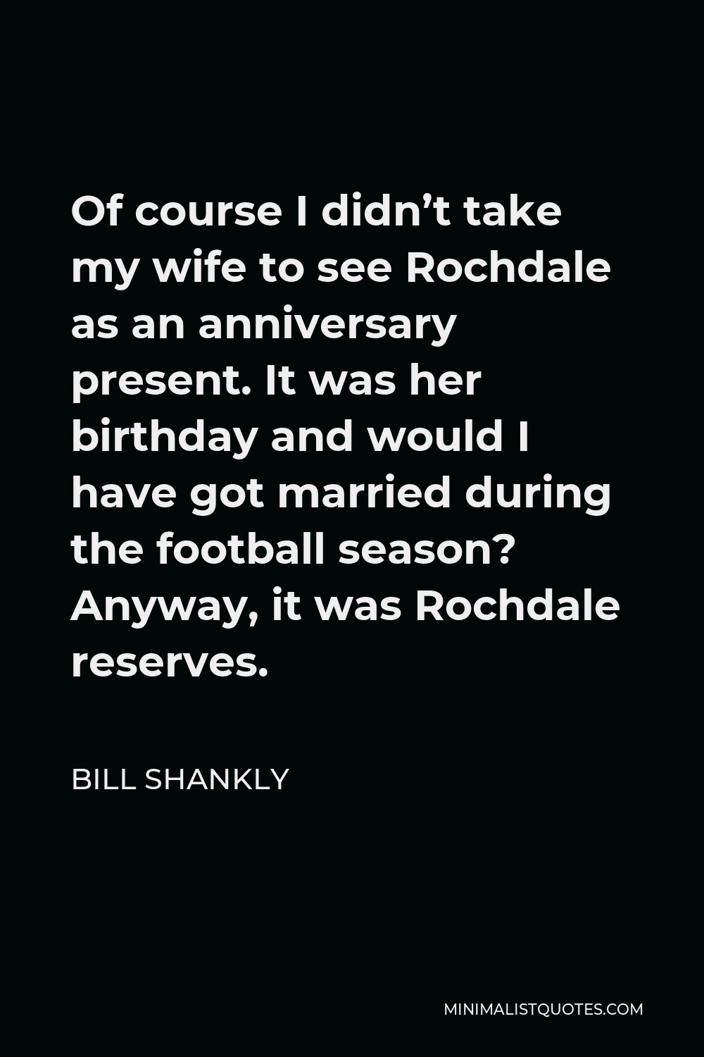 Bill Shankly Quote - Of course I didn’t take my wife to see Rochdale as an anniversary present. It was her birthday and would I have got married during the football season? Anyway, it was Rochdale reserves.