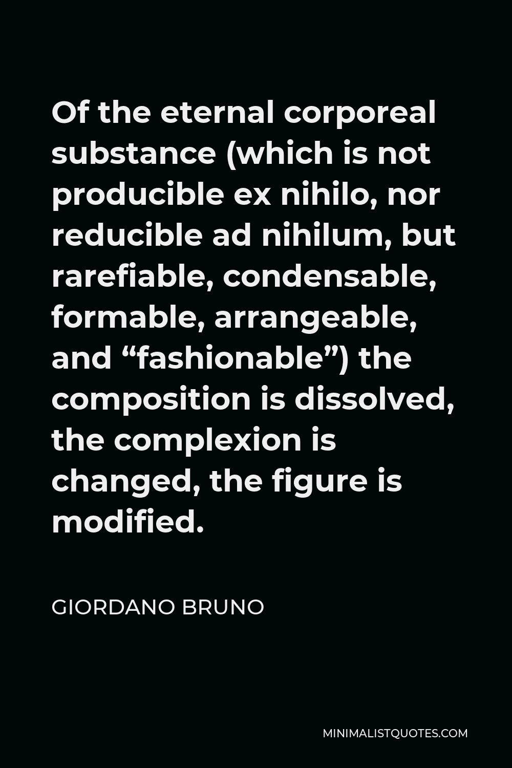 Giordano Bruno Quote - Of the eternal corporeal substance (which is not producible ex nihilo, nor reducible ad nihilum, but rarefiable, condensable, formable, arrangeable, and “fashionable”) the composition is dissolved, the complexion is changed, the figure is modified.