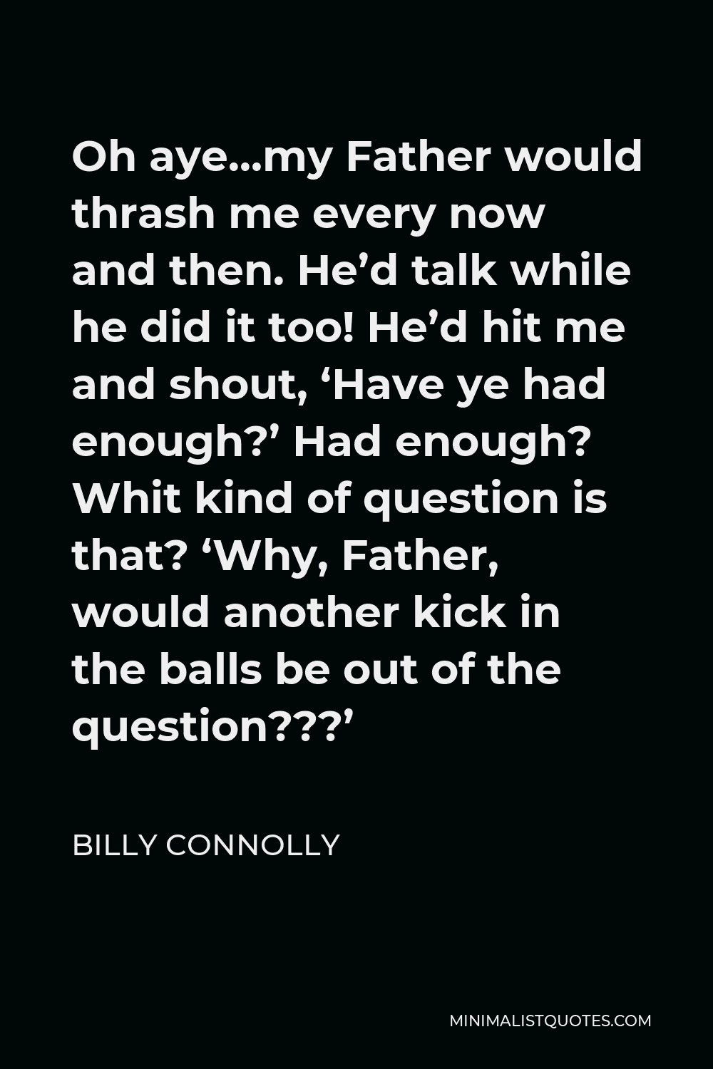 Billy Connolly Quote - Oh aye…my Father would thrash me every now and then. He’d talk while he did it too! He’d hit me and shout, ‘Have ye had enough?’ Had enough? Whit kind of question is that? ‘Why, Father, would another kick in the balls be out of the question???’
