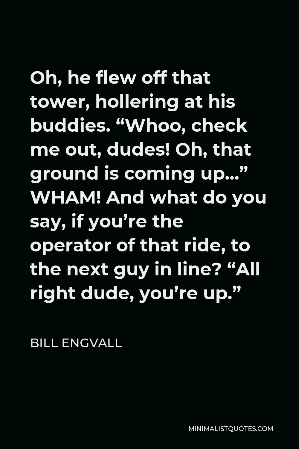 Bill Engvall Quote - Oh, he flew off that tower, hollering at his buddies. “Whoo, check me out, dudes! Oh, that ground is coming up…” WHAM! And what do you say, if you’re the operator of that ride, to the next guy in line? “All right dude, you’re up.”