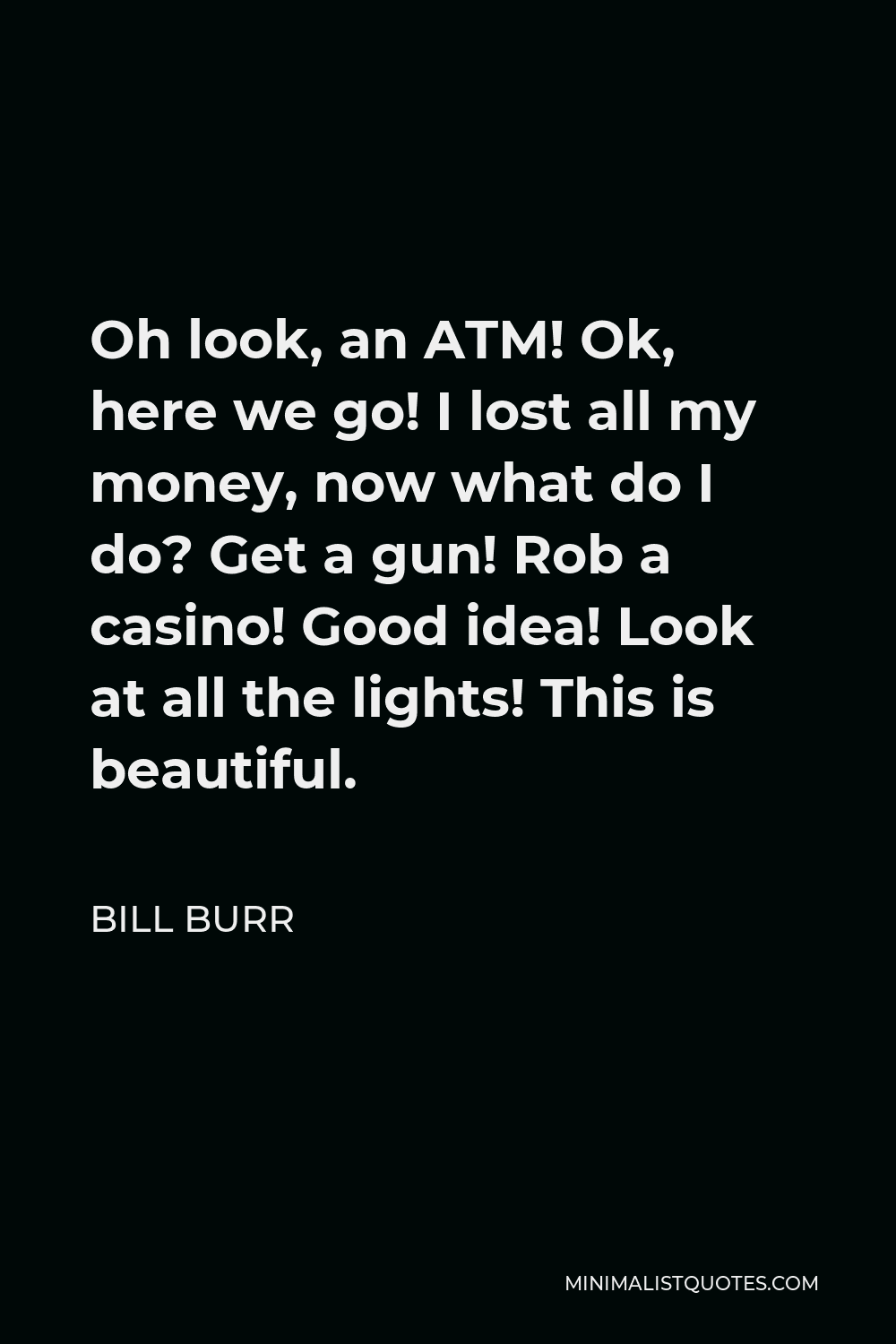 Bill Burr Quote - Oh look, an ATM! Ok, here we go! I lost all my money, now what do I do? Get a gun! Rob a casino! Good idea! Look at all the lights! This is beautiful.