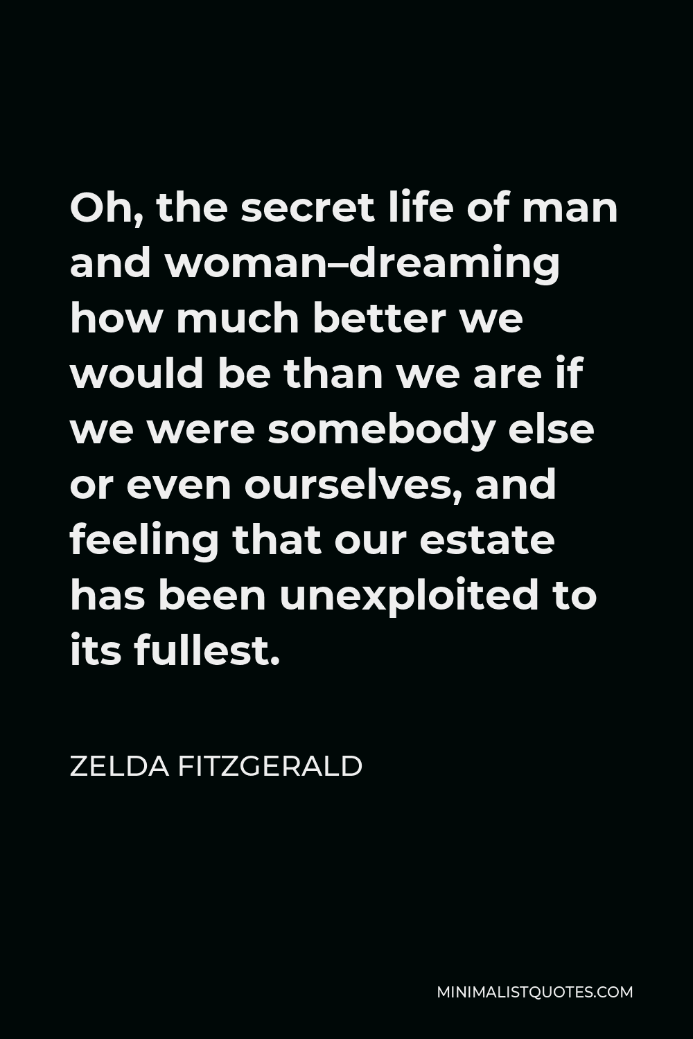Zelda Fitzgerald Quote - Oh, the secret life of man and woman–dreaming how much better we would be than we are if we were somebody else or even ourselves, and feeling that our estate has been unexploited to its fullest.