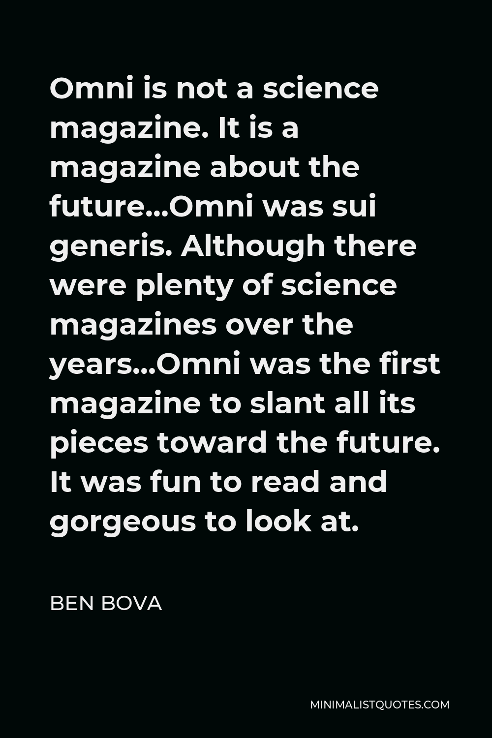 Ben Bova Quote - Omni is not a science magazine. It is a magazine about the future…Omni was sui generis. Although there were plenty of science magazines over the years…Omni was the first magazine to slant all its pieces toward the future. It was fun to read and gorgeous to look at.