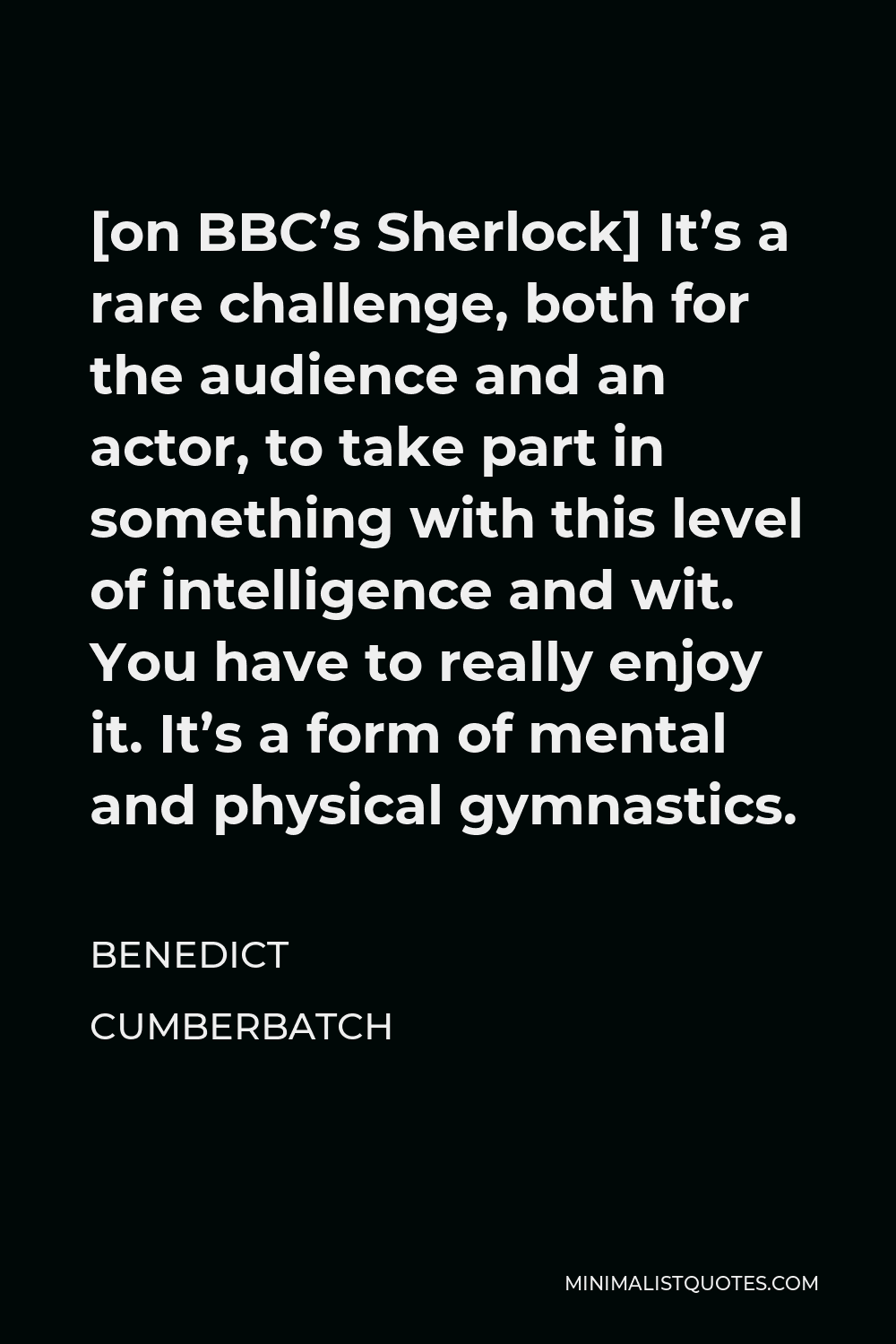 Benedict Cumberbatch Quote - [on BBC’s Sherlock] It’s a rare challenge, both for the audience and an actor, to take part in something with this level of intelligence and wit. You have to really enjoy it. It’s a form of mental and physical gymnastics.
